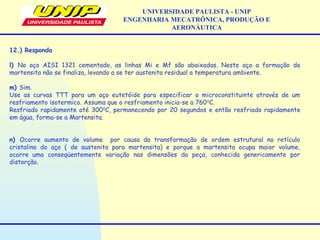 UNIVERSIDADE PAULISTA - UNIP
ENGENHARIA MECATRÔNICA, PRODUÇÃO E
AERONÁUTICA
12.) Responda
l) No aço AISI 1321 cementado, as linhas Mi e Mf são abaixadas. Neste aço a formação da
martensita não se finaliza, levando a se ter austenita residual a temperatura ambiente.
m) Sim.
Use as curvas TTT para um aço eutetóide para especificar o microconstituinte através de um
resfriamento isotermico. Assuma que o resfriamento inicia-se a 7600
C.
Resfriado rapidamente até 3000
C, permanecendo por 20 segundos e então resfriado rapidamente
em água, forma-se a Martensita.
n) Ocorre aumento de volume por causa da transformação de ordem estrutural no retículo
cristalino do aço ( de austenita  para martensita)  e porque a martensita ocupa maior volume,
ocorre  uma conseqüentemente variação nas dimensões da peça, conhecida genericamente por
distorção.
 