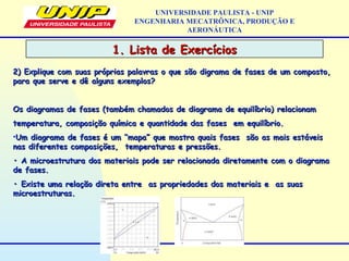 1. Lista de Exercícios1. Lista de Exercícios
UNIVERSIDADE PAULISTA - UNIP
ENGENHARIA MECATRÔNICA, PRODUÇÃO E
AERONÁUTICA
2) Explique com suas próprias palavras o que são digrama de fases de um composto,2) Explique com suas próprias palavras o que são digrama de fases de um composto,
para que serve e dê alguns exemplos?para que serve e dê alguns exemplos?
Os diagramas de fases (também chamados de diagrama de equilíbrio) relacionamOs diagramas de fases (também chamados de diagrama de equilíbrio) relacionam
temperatura, composição química e quantidade das fases em equilíbrio.temperatura, composição química e quantidade das fases em equilíbrio.
•Um diagrama de fases é um “mapa” que mostra quais fases são as mais estáveisUm diagrama de fases é um “mapa” que mostra quais fases são as mais estáveis
nas diferentes composições, temperaturas e pressões.nas diferentes composições, temperaturas e pressões.
•• A microestrutura dos materiais pode ser relacionada diretamente com o diagramaA microestrutura dos materiais pode ser relacionada diretamente com o diagrama
de fases.de fases.
•• Existe uma relação direta entre as propriedades dos materiais e as suasExiste uma relação direta entre as propriedades dos materiais e as suas
microestruturas.microestruturas.
 