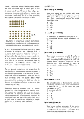 disso, a densidade desses objetos diminui. Pode-
se dizer que essa regra é válida para quase
todas as substâncias. Uma exceção é a água que
apresenta comportamento diferente quando sua
temperatura varia de 0ºC a 4ºC. Esse fenômeno
é conhecido como estado anômalo da água.
O aumento de temperatura gera um aumento na
separação entre os átomos ou moléculas de uma
substância que causa uma variação de volume
A figura acima nos permite entender melhor como
acontece a dilatação nos materiais com o
aumento da temperatura. Podemos ver que na
primeira situação, a certa temperatura, os átomos
e moléculas da substância vibram ao redor de
uma posição de equilíbrio. Para esse valor de
temperatura, a distância média entre as
moléculas é praticamente constante.
Porém, quando há aumento na temperatura da
substância, as moléculas ou átomos começam a
vibrar mais rapidamente, isto é, vibram com maior
amplitude, consequentemente, ficam um pouco
mais distantes umas das outras. Essa maior
separação, isto é, essa maior distância entre os
átomos e moléculas, reflete-se no aumento das
dimensões do objeto.
Podemos concluir dizendo que os efeitos
provocados pela dilatação térmica são de suma
importância no momento em que se projetam
máquinas que usam diferentes tipos de peças de
diferentes materiais, que ficam em contato entre
si, pois com a variação da temperatura, essas
peças irão se dilatar de forma diferente.
EXERCÍCIOS
Questão 01 - (UNIFOR CE)
Uma certa massa de gás perfeito sofre uma
transformação isobárica e sua temperatura varia de
293K para 543K. A variação da temperatura do
gás, nessa transformação, medida na escala
Fahrenheit, foi de
a) 250°
b) 273°
c) 300°
d) 385°
e) 450°
Questão 02 - (UNIFOR CE)
A temperatura de determinada substância é 50°F.
A temperatura absoluta dessa substância, em
kelvins, é
a) 343
b) 323
c) 310
d) 283
e) 273
Questão 03 - (UNIFOR CE)
Uma escala termométrica arbitrária X atribui o
valor 20°X para a temperatura de fusão do gelo e
80°X para a temperatura de ebulição da água, sob
pressão normal. Quando a temperatura de um
ambiente sofre uma variação de 30°X, a
correspondente variação na escala Celsius é de:
a) 20°C
b) 30°C
c) 40°C
d) 50°C
e) 60°C
Questão 04 - (UFF RJ)
Um turista brasileiro, ao desembarcar no aeroporto
de Chicago, observou que o valor da temperatura
lá indicado, em °F, era um quinto do valor
correspondente em °C.
O valor observado foi:
a) - 2 °F
b) 2 °F
c) 4 °F
d) 0 °F
e) - 4 °F
Questão 05 - (MACK SP)
Uma pessoa mediu a temperatura de seu corpo,
utilizando-se de um termômetro graduado na
escala Fahrenheit, e encontrou o valor97,7o
F. Essa
temperatura, na escala Celsius, corresponde a:
 