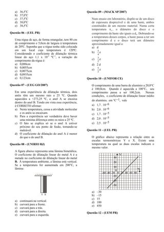 a) 36,5o
C
b) 37,0o
C
c) 37,5o
C
d) 38,0o
C
e) 38,5o
C
Questão 06 - (UEL PR)
Uma régua de aço, de forma retangular, tem 80 cm
de comprimento e 5,0cm de largura à temperatura
de 20ºC. Suponha que a régua tenha sido colocada
em um local cuja temperatura é 120ºC.
Considerando o coeficiente de dilatação térmica
linear do aço 1,1 x 10-5
ºC-1
, a variação do
comprimento da régua é:
a) 0,088cm
b) 0,0055cm
c) 0,0075cm
d) 0,0935cm
e) 0,123cm
Questão 07 - (UEG GO/2007)
Em uma experiência de dilatação térmica, dois
anéis têm um mesmo raio a 25 ºC. Quando
aquecidos a +273,25 ºC, o anel A se encaixa
dentro do anel B. Tendo em vista essa experiência,
é CORRETO afirmar:
a) Nesta temperatura, cessa a atividade molecular
e os anéis se encaixam.
b) Para a experiência ser verdadeira deve haver
uma mínima diferença entre os raios a 25 ºC.
c) O fato se explica só se o anel A estiver
próximo do seu ponto de fusão, tornando-se
maleável.
d) O coeficiente de dilatação do anel A é menor
do que o do anel B.
Questão 08 - (UNIRIO RJ)
A figura abaixo representa uma lâmina bimetálica.
O coeficiente de dilatação linear do metal A é a
metade no coeficiente de dilatação linear do metal
B. À temperatura ambiente, a lâmina está vertical.
Se a temperatura for aumentada em 200°C, a
lâmina:
A B
a) continuará na vertical.
b) curvará para a frente.
c) curvará para a trás.
d) curvará para a direita.
e) curvará para a esquerda.
Questão 09 - (MACK SP/2007)
Num ensaio em laboratório, dispõe-se de um disco
de espessura desprezível e de uma haste, ambos
constituídos de um mesmo material. Numa certa
temperatura o , o diâmetro do disco e o
comprimento da haste são iguais a do. Dobrando-se
a temperatura desses corpos, a haste passa a ter um
comprimento d e o disco terá um diâmetro
aproximadamente igual a:
a) d
b) d
4
5
c) d
2
3
d) 2 d
e) d
2
5
Questão 10 - (UNIFOR CE)
O comprimento de uma barra de alumínio a 20,0°C
é 100,0cm. Quando é aquecida a 100°C, seu
comprimento passa a ser 100,2cm. Nessas
condições, o coeficiente de dilatação linear médio
do alumínio, em °C1, vale
a) 1,7  106
b) 2,0  106
c) 1,7  105
d) 2,0  105
e) 2,5  105
Questão 11 - (UEL PR)
O gráfico abaixo representa a relação entre as
escalas termométricas Y e X. Existe uma
temperatura na qual as duas escalas indicam o
mesmo valor.
-30
-20
-10
10
20
30
0
0-60 -40 -20 20 40 60 80
ºX
ºY
a) –30
b) –15
c) 15
d) 100
e) 450
Questão 12 - (UEM PR)
 