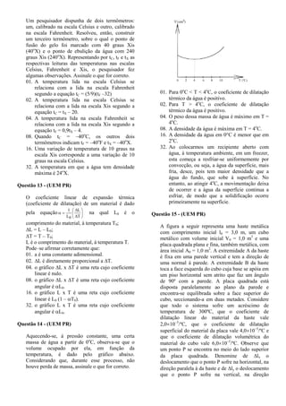 Um pesquisador dispunha de dois termômetros:
um, calibrado na escala Celsius e outro, calibrado
na escala Fahrenheit. Resolveu, então, construir
um terceiro termômetro, sobre o qual o ponto de
fusão do gelo foi marcado com 40 graus Xis
(40o
X) e o ponto de ebulição da água com 240
graus Xis (240o
X). Representando por tC, tF e tX as
respectivas leituras das temperaturas nas escalas
Celsius, Fahrenheit e Xis, o pesquisador fez
algumas observações. Assinale o que for correto.
01. A temperatura lida na escala Celsius se
relaciona com a lida na escala Fahrenheit
segundo a equação tC = (5/9)(tF –32)
02. A temperatura lida na escala Celsius se
relaciona com a lida na escala Xis segundo a
equação tC = tX – 20.
04. A temperatura lida na escala Fahrenheit se
relaciona com a lida na escala Xis segundo a
equação tF = 0,9tX – 4.
08. Quando tC = –40o
C, os outros dois
termômetros indicam tF = –40o
F e tX = –40o
X.
16. Uma variação de temperatura de 10 graus na
escala Xis corresponde a uma variação de 10
graus na escala Celsius.
32. A temperatura em que a água tem densidade
máxima é 24o
X.
Questão 13 - (UEM PR)
O coeficiente linear de expansão térmica
(coeficiente de dilatação) de um material é dado
pela equação 








T
L
L
1
0
na qual L0 é o
comprimento do material, à temperatura T0;
L = L – L0;
T = T – T0;
L é o comprimento do material, à temperatura T.
Pode–se afirmar corretamente que:
01. a é uma constante adimensional.
02. L é diretamente proporcional a T.
04. o gráfico L x T é uma reta cujo coeficiente
linear é nulo.
08. o gráfico L x T é uma reta cujo coeficiente
angular é L0.
16. o gráfico L x T é uma reta cujo coeficiente
linear é L0 (1 – T0).
32. o gráfico L x T é uma reta cujo coeficiente
angular é L0.
Questão 14 - (UEM PR)
Aquecendo-se, à pressão constante, uma certa
massa de água a partir de 0o
C, observa-se que o
volume ocupado por ela, em função da
temperatura, é dado pelo gráfico abaixo.
Considerando que, durante esse processo, não
houve perda de massa, assinale o que for correto.
01. Para 0o
C < T < 4o
C, o coeficiente de dilatação
térmico da água é positivo.
02. Para T > 4o
C, o coeficiente de dilatação
térmico da água é positivo.
04. O peso dessa massa de água é máximo em T =
4o
C.
08. A densidade da água é máxima em T = 4o
C.
16. A densidade da água em 0°C é menor que em
2o
C.
32. Ao colocarmos um recipiente aberto com
água, à temperatura ambiente, em um freezer,
esta começa a resfriar-se uniformemente por
convecção, ou seja, a água da superfície, mais
fria, desce, pois tem maior densidade que a
água do fundo, que sobe à superfície. No
entanto, ao atingir 4o
C, a movimentação deixa
de ocorrer e a água da superfície continua a
esfriar, de modo que a solidificação ocorre
primeiramente na superfície.
Questão 15 - (UEM PR)
A figura a seguir representa uma haste metálica
com comprimento inicial l0 = 3,0 m, um cubo
metálico com volume inicial V0 = 1,0 m3
e uma
placa quadrada plana e fina, também metálica, com
área inicial A0 = 1,0 m2
. A extremidade A da haste
é fixa em uma parede vertical e tem a direção de
uma normal à parede. A extremidade B da haste
toca a face esquerda do cubo cuja base se apóia em
um piso horizontal sem atrito que faz um ângulo
de 90º com a parede. A placa quadrada está
disposta paralelamente ao plano da parede e
encontra-se equilibrada sobre a face superior do
cubo, seccionando-a em duas metades. Considere
que todo o sistema sofre um acréscimo de
temperatura de 300ºC, que o coeficiente de
dilatação linear do material da haste vale
2,0105
/ºC, que o coeficiente de dilatação
superficial do material da placa vale 4,0105
/ºC e
que o coeficiente de dilatação volumétrica do
material do cubo vale 6,0105
/ºC. Observe que
um ponto P se encontra no meio do lado superior
da placa quadrada. Denomine de lx o
deslocamento que o ponto P sofre na horizontal, na
direção paralela à da haste e de ly o deslocamento
que o ponto P sofre na vertical, na direção
 
