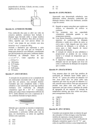 perpendicular à da haste. Calcule, em mm, a soma
algébrica de lx com ly.
Questão 16 - (UNIOESTE PR/2008)
Uma conhecida dica para se abrir um vidro de
conserva (palmito, azeitonas) bem fechado é
despejar água fervendo sobre a tampa metálica
com o objetivo de dilatá-la. Para abrir um desses
vidros, suponha que você precise dilatar em
2
mm2,0 uma tampa de aço circular com área
inicial de 2
cm50 e massa de 100 g.
Assinale a alternativa que representa o valor
correto do calor que teria que ser fornecido à
tampa para promover essa dilatação, considerando
que não há perdas de calor para o ambiente (dados:
Coeficiente de dilatação linear do aço:
-1-5
Cº10x2,1 , Calor específico do aço:
CºJ/kg450c  ).
a) 100 Joules.
b) 0,75 Joules.
c) 75 Joules.
d) 0,50 Joules.
e) 50 Joules.
Questão 17 - (ESCS DF/2013)
A sensação de um paciente ao ter a campânula de
um estetoscópio encostada nele é de que a peça
está fria; aos poucos, essa sensação diminui.
Considere que essa campânula tenha a forma
cilíndrica e seja constituída de uma liga metálica
isotrópica com coeficiente de dilatação
volumétrico igual 60  10–6
ºC–1
. Considere,
ainda, que a peça esteja à temperatura ambiente de
20 ºC, tenha diâmetro de 6 cm e espessura de 1
cm, conforme ilustrado na figura abaixo.
Sabendo que o paciente se encontra à temperatura
de 38 ºC, assinale a opção que apresenta
corretamente o acréscimo sofrido pelo raio da
peça, em micrômetros, ao entrar em equilíbrio
térmico com o paciente.
a) 10,8
b) 16,2
c) 21,6
d) 5,4
e) 8,1
Questão 18 - (UEPG PR/2013)
Aquecendo uma determinada substância, suas
dimensões sofrem alterações conhecidas por
dilatação térmica. Sobre esse fenômeno, assinale
o que for correto.
01. Quando se aquece uma placa que contém um
orifício, as dimensões do orifício se
contraem.
02. Um recipiente tem sua capacidade
volumétrica diminuída quando a sua
temperatura aumenta.
04. Uma lâmina bimetálica, constituída por dois
materiais de coeficientes de dilatação
diferentes e sendo um o dobro do outro, se
curva para o lado daquela que tem maior
coeficiente de dilatação; e se esfriada, se
curva para o lado daquela de menor
coeficiente de dilatação.
08. A variação de volume de uma substância é
proporcional ao produto do seu volume
inicial e à variação de temperatura que é
submetida.
16. É impossível determinar o coeficiente de
dilatação real de um líquido sem levar em
conta o coeficiente de dilatação do recipiente
que o contém.
Questão 19 - (MACK SP/2013)
Uma pequena placa de certa liga metálica de
coeficiente de dilatação linear médio igual a
2010–6
ºC–1
possui um orifício de diâmetro 5,0
mm. Essa placa deve ser presa sobre uma
superfície por meio de um pino de diâmetro 5,1
mm, inserido nesse orifício. Para que seja possível
prender essa placa com esse pino, nós a
aquecemos sem que ocorra a mudança do estado
de agregação de seu material. A variação de
temperatura mínima, que deve sofrer essa placa,
para conseguirmos fixá-la é de
a) 1 000 ºC
b) 700 ºC
c) 500 ºC
d) 300 ºC
e) 200 ºC
Questão 20 - (PUC SP/2013)
Considere um recipiente ideal, no interior do qual
são colocados 2,4 litros de água e uma fina haste
metálica de espessura e massa desprezíveis,
comprimento inicial igual a 10cm e coeficiente de
dilatação volumétrico igual a 3,610–5
ºC–1
, que
estão em equilíbrio térmico a uma temperatura de
 
