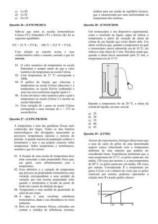 c) I e III.
d) I e IV.
e) II e IV.
Questão 26 - (UEM PR/2013)
Sabe-se que entre as escalas termométricas
Celsius (ºC), Fahrenheit (ºF) e Kelvin (K) há as
seguintes igualdades:
0°C = 32 °F = 273 K, 100 °C = 212 °F = 373 K.
Com relação ao exposto acima e seus
conhecimentos sobre o assunto, assinale o que for
correto.
01. O valor numérico da temperatura na escala
Fahrenheit é sempre maior do que o valor
numérico da temperatura na escala Celsius.
02. Uma temperatura de 27 °C corresponde a
300K.
04. O gráfico da função que relaciona a
temperatura na escala Celsius (abscissa) e a
temperatura na escala Kelvin (ordenada) é
uma reta com coeficiente angular igual a 1.
08. Existe um único valor numérico para o qual a
temperatura na escala Celsius é a mesma na
escala Fahrenheit.
16. Uma variação de x graus na escala Celsius
corresponde a uma variação de x + 273 na
escala Kelvin.
Questão 27 - (UEPG PR/2010)
A temperatura é uma das grandezas físicas mais
conhecidas dos leigos. Todos os dias boletins
meteorológicos são divulgados anunciando as
prováveis temperaturas máxima e mínima do
período. A grande maioria da população conhece o
termômetro e tem o seu próprio conceito sobre
temperatura. Sobre temperatura e termômetros,
assinale o que for correto.
01. A fixação de uma escala de temperatura deve
estar associada a uma propriedade física que,
em geral, varia arbitrariamente com a
temperatura.
02. Grau arbitrário é a variação de temperatura
que provoca na propriedade termométrica uma
variação correspondente a uma unidade da
variação que esta mesma propriedade sofre
quando o termômetro é levado do ponto de
fusão até o ponto de ebulição da água.
04. Temperatura é uma medida da quantidade de
calor de um corpo.
08. A água é uma excelente substância
termométrica, dada a sua abundância no meio
ambiente.
16. Dois ou mais sistemas físicos, colocados em
contato e isolados de influências externas,
tendem para um estado de equilíbrio térmico,
que é caracterizado por uma uniformidade na
temperatura dos sistemas.
Questão 28 - (UNESP/2010)
Um termoscópio é um dispositivo experimental,
como o mostrado na figura, capaz de indicar a
temperatura a partir da variação da altura da
coluna de um líquido que existe dentro dele. Um
aluno verificou que, quando a temperatura na qual
o termoscópio estava submetido era de 10 ºC, ele
indicava uma altura de 5 mm. Percebeu ainda que,
quando a altura havia aumentado para 25 mm, a
temperatura era de 15 ºC.
Quando a temperatura for de 20 ºC, a altura da
coluna de líquido, em mm, será de
a) 25.
b) 30.
c) 35.
d) 40.
e) 45.
Questão 29 - (UFMS)
Através de experimentos, biólogos observaram que
a taxa de canto de grilos de uma determinada
espécie estava relacionada com a temperatura
ambiente de uma maneira que poderia ser
considerada linear. Experiências mostraram que, a
uma temperatura de 21º C, os grilos cantavam, em
média, 120 vezes por minuto; e, a uma temperatura
de 26º C, os grilos cantavam, em média, 180 vezes
por minuto. Considerando T a temperatura em
graus Celsius e n o número de vezes que os grilos
cantavam por minuto, podemos representar a
relação entre T e n pelo gráfico abaixo.
 