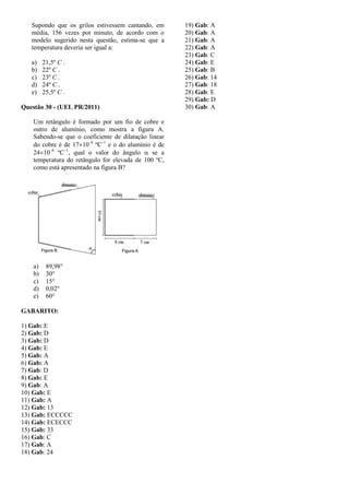 Supondo que os grilos estivessem cantando, em
média, 156 vezes por minuto, de acordo com o
modelo sugerido nesta questão, estima-se que a
temperatura deveria ser igual a:
a) 21,5º C .
b) 22º C .
c) 23º C .
d) 24º C .
e) 25,5º C .
Questão 30 - (UEL PR/2011)
Um retângulo é formado por um fio de cobre e
outro de alumínio, como mostra a figura A.
Sabendo-se que o coeficiente de dilatação linear
do cobre é de 1710–6
ºC–1
e o do alumínio é de
2410–6
ºC–1
, qual o valor do ângulo  se a
temperatura do retângulo for elevada de 100 ºC,
como está apresentado na figura B?
a) 89,98°
b) 30°
c) 15°
d) 0,02°
e) 60°
GABARITO:
1) Gab: E
2) Gab: D
3) Gab: D
4) Gab: E
5) Gab: A
6) Gab: A
7) Gab: D
8) Gab: E
9) Gab: A
10) Gab: E
11) Gab: A
12) Gab: 13
13) Gab: ECCCCC
14) Gab: ECECCC
15) Gab: 33
16) Gab: C
17) Gab: A
18) Gab: 24
19) Gab: A
20) Gab: A
21) Gab: A
22) Gab: A
23) Gab: C
24) Gab: E
25) Gab: B
26) Gab: 14
27) Gab: 18
28) Gab: E
29) Gab: D
30) Gab: A
 