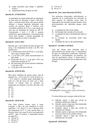 d) tempo necessário para atingir o equilíbrio
térmico
e) temperaturas finais da água e do anel
Questão 02 - (UNESP/2011)
A quantidade de energia informada na embalagem
de uma barra de chocolate é igual a 200 kcal.
Após o consumo dessa barra, uma pessoa decide
eliminar a energia adquirida praticando uma
corrida, em percurso plano e retilíneo, com
velocidade constante de 1,5 m/s, o que resulta em
uma taxa de dissipação de energia de 500 W.
Considerando 1 kcal  4 200 J, quantos
quilômetros, aproximadamente, a pessoa precisará
correr para dissipar a mesma quantidade de
calorias ingeridas ao comer o chocolate?
Questão 03 - (UFLA MG)
Dizemos que o calor latente de fusão da água é 80
cal/g, e sua temperatura de fusão é de 0ºC. Isto
significa que
a) se fornecermos menos de 80 cal a 1 g de gelo,
todo o gelo continua sólido.
b) 1 g de H2O a 0ºC estará necessariamente na
fase sólida.
c) fornecendo 80 cal a 1 g de gelo a 0ºC, sua
temperatura aumenta de 1ºC.
d) são necessárias 80 cal para derreter totalmente
1 g de gelo a 0ºC.
e) 1 g de gelo a 0ºC possui 80 cal.
Questão 04 - (FMTM MG)
Duas peças metálicas de mesma massa, uma de
alumínio (cAl = 0,22 cal/g.ºC) e outra de ferro (cFe
= 0,11 cal/g.ºC), recebem iguais quantidades de
calor Q e não há trocas de calor com o meio
externo. A relação entre as variações da
temperatura do alumínio e do ferro Al/Fe será
igual a:
a) 0,5.
b) 1,0.
c) 2,0.
d) 3,0.
e) 4,0.
Questão 05 - (MACK SP)
Uma fonte térmica fornece calor, à razão
constante, a 200 g de uma substância A (calor
específico = 0,3 cal/go
.C ) e em 3 minutos eleva
sua temperatura em 5o
C. Essa mesma fonte, ao
fornecer calor a um corpo B, eleva sua temperatura
em10o
C , após 15 minutos. A capacidade térmica
do corpo B é:
a) 150 cal /o
C
c) 100 cal /o
C
e) 50 cal /o
C
b) 130 cal /o
C
d) 80 cal /o
C
Questão 06 - (Fac. Santa Marcelina SP/2013)
Nos ambientes climatizados artificialmente, os
aparelhos de ar condicionado são colocados na
parte superior do ambiente, assim como os
aquecedores são colocados na parte inferior. Esses
posicionamentos são explicados porque, dessa
forma,
a) a condução do calor é mais rápida.
b) há formação das correntes de convecção.
c) a condução do calor é facilitada para todos os
lados.
d) as correntes de convecção ficam mais
rápidas.
e) a radiação do calor se faz uniformemente.
Questão 07 - (FAMECA SP/2013)
Uma das formas mais utilizadas para o
aproveitamento da energia solar é o aquecimento
da água em edificações residenciais, industriais,
comerciais e, principalmente, em hospitais, por
meio de aquecedores solares. A figura ilustra o
esquema de funcionamento de um aquecedor solar
de água.
(Wolfgang Palz. Energia solar e fontes alternativas,
1981.)
É correto afirmar que a energia vinda do Sol, por
a) radiação, aquece a água que circula na
tubulação também por radiação.
b) radiação, aquece a água que será armazenada
num reservatório adiabático.
c) condução, aquece a água que circula na
tubulação por radiação.
d) radiação, aquece a água que será armazenada
num reservatório bom condutor térmico.
e) condução, aquece a água que circula na
tubulação por convecção.
Questão 08 - (IFSP/2013)
 
