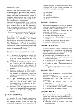 Leia o texto a seguir.
Durante o dia, parte da energia solar é captada
pela superfície da Terra e absorvida, enquanto a
outra parte é irradiada para a atmosfera, de volta
para o espaço. Os gases naturais que existem na
atmosfera funcionam como uma espécie de capa
protetora que impede a dispersão total do calor, o
que ajuda a manter o planeta quente.
Se esse processo, denominado efeito estufa, não
existisse, a temperatura da superfície terrestre
seria, em média, cerca de 34ºC mais fria do que é
hoje. Portanto, pode-se afirmar que o efeito estufa
é imprescindível para a manutenção da vida sobre
a Terra.
(www.rudzerhost.com/ambiente/estufa.htm#topo
Acesso em: 22.10.2012. Adaptado.)
Nos últimos séculos, a ação do homem vem
promovendo, na atmosfera, um aumento
considerável na taxa de dióxido de carbono (CO2),
gás importante na produção do efeito estufa. A
ação antropogênica, ou seja, a interferência
humana sobre o meio ambiente é apontada como
uma das responsáveis pelo aumento, acima do
normal, da temperatura no planeta.
Sobre esse assunto assinale a alternativa correta.
a) A destruição da camada de ozônio pelo
aumento de dióxido de carbono na atmosfera
é um dos fatores responsáveis pelo efeito
estufa.
b) O aumento da concentração de gases, como o
gás carbônico, por ação antropogênica se
deve principalmente pela queima de
combustíveis fósseis e destruição de florestas
naturais.
c) Uma das consequências do efeito estufa é a
diminuição de absorção de raios solares, o
que interfere na fotossíntese, provocando
alterações na cadeia alimentar dos diferentes
ecossistemas.
d) A ação antropogênica não pode ser
considerada um fator de alteração ambiental,
uma vez que o efeito estufa existe
independentemente da supressão de gases
como o CO2 pelo homem.
e) As chuvas ácidas são consequência do efeito
estufa e provocam a acidificação de oceanos,
interferindo na sobrevivência do fitoplancton
marinho.
Questão 09 - (UCS RS/2013)
A operação de uma lâmpada incandescente
baseia-se no aquecimento, por corrente elétrica, de
um filamento metálico, até que esse atinja uma
determinada temperatura e, por transmissão de
energia, seja capaz de sensibilizar sistemas óticos,
como um olho ou uma câmera fotográfica. Essa
transmissão de energia acontece por
a) convecção.
b) radiação.
c) condução.
d) compressão adiabática.
e) fusão.
Questão 10 - (ACAFE SC)
É comum encontrarmos, nos estádios de futebol ou
nas praias, vendedores carregando caixas de isopor
contendo latinhas com bebidas geladas.
Para que elas permaneçam geladas por mais
tempo, deve-se colocar:
a) gelo ao lado das latinhas com bebida.
b) gelo sob as latinhas com bebida.
c) as latinhas com bebida em água à temperatura
de 0C.
d) somente as latinhas com bebida no isopor.
e) gelo sobre as latinhas com bebida.
Questão 11 - (UNIUBE MG)
Quando, numa noite de baixa temperatura, vamos
para a cama, n´s a encontramos fria, mesmo que
sobre ela estejam vários cobertores de lã. Passado
algum tempo nos aquecemos porque
a) o cobertor de lã impede a entrada de frio.
b) o cobertor de lã não é aquecedor, mas sim um
bom isolante térmico.
c) o cobertor de lã só produz calor quando em
contato com o nosso corpo.
d) o cobertor de lã não é um bom absorvedor de
frio.
e) o corpo humano é um bom absorvedor de frio.
Questão 12 - (UFMG)
Existem várias propriedades físicas que variam
com a temperatura.
Assinale a alternativa que apresenta uma
propriedade física que NÃO varia com a
temperatura.
a) A massa de mercúrio dentro de um
termômetro
b) A pressão dentro de um botijão de gás
c) A resistência elétrica de um material condutor
d) O comprimento de uma barra metálica
Questão 13 - (PUC MG)
Uma garrafa térmica tem paredes prateadas e
duplas com vácuo no espaço intermediário. A
vantagem de se fabricarem garrafas térmicas assim
é porque as paredes prateadas:
a) absorvem o calor e o vácuo é um ótimo
isolante térmico.
 