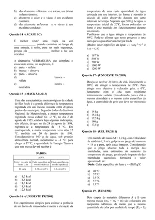 b) são altamente refletoras e o vácuo, um ótimo
isolante térmico.
c) absorvem o calor e o vácuo é um excelente
condutor.
d) são altamente refletoras e o vácuo é um
excelente condutor.
Questão 14 - (ACAFE SC)
É melhor vestir uma roupa na cor
_______________ quando caminhar ao longo de
uma estrada, à noite, para ter mais segurança,
porque ela _______________ melhor a luz dos
veículos.
A alternativa VERDADEIRA que completa o
enunciado acima, em seqüência, é:
a) preta - reflete
b) branca - absorve
c) preta - absorve
d) branca -
reflete
e) neutra -
neutraliza
Questão 15 - (MACK SP/2013)
Uma das características meteorológicas da cidade
de São Paulo é a grande diferença de temperatura
registrada em um mesmo instante entre diversos
pontos do município. Segundo dados do Instituto
Nacional de Meteorologia, a menor temperatura
registrada nessa cidade foi –2 ºC, no dia 2 de
agosto de 1955, embora haja algumas indicações,
não oficiais, de que, no dia 24 de agosto de 1898,
registrou-se a temperatura de –4 ºC. Em
contrapartida, a maior temperatura teria sido 37
ºC, medida em 20 de janeiro de 1999.
Considerando-se 100 g de água, sob pressão
atmosférica normal, incialmente a –4 ºC, para
chegar a 37 ºC, a quantidade de Energia Térmica
que esta massa deverá receber é
DADOS:
a) 11,3 kcal
b) 11,5 kcal
c) 11,7 kcal
d) 11,9 kcal
e) 12,1 kcal
Questão 16 - (UNIOESTE PR/2009)
Um experimento simples para estimar a potência
de um forno de microondas é medir a elevação da
temperatura de uma certa quantidade de água
colocada em seu interior, de forma a permitir o
cálculo do calor absorvido durante um certo
intervalo de tempo. Suponha que 500 g de água, a
temperatura inicial de 20ºC, foram colocadas no
forno e este mantido em funcionamento durante
um minuto.
Verifica-se que a água atingiu a temperatura de
40ºC. Pode-se afirmar que neste processo a taxa
com que a água absorveu energia foi de
(Dados: calor específico da água: -1-1
Cºgcal1c  e
J4,2cal1  )
a) 167 W
b) 540 W
c) 700 W
d) 1000 W
e) 1200 W
Questão 17 - (UNIOESTE PR/2009)
Deseja-se resfriar 20 litros de chá, inicialmente a
90ºC, até atingir a temperatura de 20ºC. Para
atingir este objetivo é colocado gelo, a 0ºC,
juntamente com o chá num recipiente
termicamente isolado. Considerando para o chá a
mesma densidade e o mesmo calor específico da
água, a quantidade de gelo que deve ser misturada
é
a) 14 kg
b) 15,4 kg
c) 17,5 kg
d) 140 g
e) 17,5 g
Questão 18 - (UEL PR/2011)
Um martelo de massa M = 1,2 kg, com velocidade
de módulo 6, 5 m/s, golpeia um prego de massa m
= 14 g e para, após cada impacto. Considerando
que o prego absorve toda a energia das
marteladas, uma estimativa do aumento da
temperatura do prego, gerado pelo impacto de dez
marteladas sucessivas, fornecerá o valor
aproximado de:
Dado: Calor específico do ferro c = 450J/kgºC
a) 40 ºC
b) 57 ºC
c) 15 ºK
d) 57 ºK
e) 15 ºF
Questão 19 - (UEM PR)
Dois corpos de materiais diferentes A e B com
mesma massa (mA = mB = m) são colocados em
recipientes idênticos, de modo que a mesma
quantidade de calor por unidade de tempo (PA = PB
 