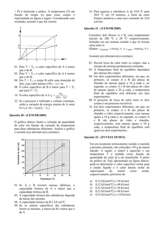 = P) é fornecida a ambos. A temperatura (T) em
função do tempo (t) para esses corpos é
representada na figura a seguir. Considerando esse
resultado, assinale o que for correto.
01. Para T < TC, o calor específico de A é maior
que o de B.
02. Para T > TC, o calor específico de A é menor
que o de B.
04. Em T = TC, o corpo B sofre uma transição de
fase, cujo calor latente é P(t3 – t1) / m.
08. O calor específico de B é maior para T < TC
que para T > TC.
16. O calor específico de A é cA =
 0F
4
TTm
Pt

.
32. Se o processo é realizado a volume constante,
então a variação da energia interna de A entre
0 e t4 é )T(TmcU of 
Questão 20 - (UEM PR/2009)
O gráfico abaixo ilustra a variação da quantidade
de calor em função da variação da temperatura
para duas substâncias diferentes. Analise o gráfico
e assinale a(s) alternativa(s) correta(s).
01. Se A e B tiverem massas idênticas, a
capacidade térmica de A é maior que a
capacidade térmica de B.
02. A capacidade térmica das substâncias depende
da massa das mesmas.
04. A capacidade térmica de B é 3,0 cal/ºC.
08. Se os calores específicos das substâncias
forem os mesmos, a massa de B é maior que a
de A.
16. Para aquecer a substância A de 10,0 ºC para
20,0 ºC em 10 minutos, a fonte de calor
fornece potência a uma taxa constante de 10,0
cal/min.
Questão 21 - (UEM PR/2009)
Considere dois blocos A e B, com temperaturas
iniciais de 200 ºC e 20 ºC respectivamente,
fechados em um sistema isolado e que só trocam
calor entre si.
(Dados: Cº.J/kg130cchumbo  e Cº.J/kg840cvidro  )
Assinale a(s) alternativa(s) correta(s).
01. Haverá troca de calor entre os corpos, mas a
energia do sistema permanecerá constante.
02. A temperatura final de equilíbrio dependerá
das massas dos corpos.
04. Em dois experimentos diferentes, em que, no
primeiro, os corpos A e B são placas de
chumbo de massas iguais a 10 g cada e, no
segundo, os corpos A e B são placas de vidro
de massas iguais a 20 g cada, a temperatura
final de equilíbrio será diferente nos dois
experimentos.
08. O processo de troca de calor entre os dois
corpos é um processo reversível.
16. Em dois experimentos diferentes, em que, no
primeiro, os corpos A e B são placas de
chumbo e vidro, respectivamente, com massas
iguais a 10 g cada e, no segundo, os corpos A
e B são placas de vidro e chumbo,
respectivamente, com massas iguais a 10 g
cada, a temperatura final de equilíbrio será
igual nos dois experimentos.
Questão 22 - (FUVEST SP/2013)
Em um recipiente termicamente isolado e mantido
a pressão constante, são colocados 138 g de etanol
líquido. A seguir, o etanol é aquecido e sua
temperatura T é medida como função da
quantidade de calor Q a ele transferida. A partir
do gráfico de TxQ, apresentado na figura abaixo,
pode-se determinar o calor específico molar para
o estado líquido e o calor latente molar de
vaporização do etanol como sendo,
respectivamente, próximos de
a) 0,12 kJ/(mol°C) e 36 kJ/mol.
b) 0,12 kJ/(mol°C) e 48 kJ/mol.
c) 0,21 kJ/(mol°C) e 36 kJ/mol.
d) 0,21 kJ/(mol°C) e 48 kJ/mol.
e) 0,35 kJ/(mol°C) e 110 kJ/mol.
 