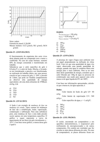 Note e adote:
Fórmula do etanol: C2H5OH
Massas molares: C(12 g/mol), H(1 g/mol), O(16
g/mol)
Questão 23 - (UEFS BA/2013)
O funcionamento do organismo dos seres vivos
deste planeta pode ser comparado com o motor a
combustão. No caso do corpo humano, somente
60% da energia consumida é transformada em
trabalho.
Sabendo-se que o calor específico do gelo é
0,5cal/g.ºC e o calor de fusão, 80cal/g, e levando-
se em consideração a parcela a ser transformada,
na realização de trabalho diário, por uma pessoa,
conclui-se que a massa do gelo, a –20ºC e pressão
de 1,0atm, que pode ser fundida completamente
ao absorver uma quantidade de energia
equivalente a de uma dieta alimentar de 2700kcal,
em kg, é de
a) 32,0
b) 25,0
c) 18,0
d) 15,0
e) 9,0
Questão 24 - (UFAL/2013)
A fusão é um exemplo de mudança de fase ou
mudança de estado. Tipos comuns de mudanças
de fase são a solidificação, fusão, vaporização,
condensação e sublimação. Para uma substância
pura, uma mudança de fase a uma dada pressão
ocorre apenas em uma temperatura específica. O
gráfico a seguir representa a curva de
aquecimento de um bloco de gelo inicialmente a –
10º C. Com base nesse gráfico, a massa desse gelo
é igual a
DADOS:
LFUSÃO DO GELO = 80 cal/g
cGELO = 0,50 cal/g ºC
cÁGUA LÍQUIDA = 1,0 cal/g ºC
a) 100 g.
b) 10 g.
c) 200 g.
d) 1000 g
e) 2000 g.
Questão 25 - (UFPA/2013)
A presença de vapor d’água num ambiente tem
um papel preponderante na definição do clima
local. Uma vez que uma quantidade de água vira
vapor, absorvendo uma grande quantidade de
energia, quando esta água se condensa libera esta
energia para o meio ambiente. Para se ter uma
ideia desta quantidade de energia, considere que o
calor liberado por 100g de água no processo de
condensação seja usado para aquecer uma certa
massa m de água líquida de 0ºC até 100ºC.
Com base nas informações apresentadas, calcula-
se que a massa m, de água aquecida, é:
Dados:
Calor latente de fusão do gelo LF= 80
cal/g;
Calor latente de vaporização LV= 540
cal/g e
Calor específico da água, c = 1 cal/gºC.
a) 540 g
b) 300 g
c) 100 g
d) 80 g
e) 6,7 g
Questão 26 - (UEL PR/2013)
O cooler, encontrado em computadores e em
aparelhos eletroeletrônicos, é responsável pelo
resfriamento do microprocessador e de outros
componentes. Ele contém um ventilador que faz
circular ar entre placas difusoras de calor. No caso
de computadores, as placas difusoras ficam em
 