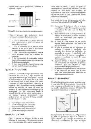 contato direto com o processador, conforme a
figura 10, a seguir.
Figura 10: Vista lateral do cooler e do processador.
Sobre o processo de resfriamento desse
processador, assinale a alternativa correta.
a) O calor é transmitido das placas difusoras
para o processador e para o ar através do
fenômeno de radiação.
b) O calor é transmitido do ar para as placas
difusoras e das placas para o processador
através do fenômeno de convecção.
c) O calor é transmitido do processador para as
placas difusoras através do fenômeno de
condução.
d) O frio é transmitido do processador para as
placas difusoras e das placas para o ar através
do fenômeno de radiação.
e) O frio é transmitido das placas difusoras para
o ar através do fenômeno de radiação.
Questão 27 - (UFG GO/2013)
Umidade é o conteúdo de água presente em uma
substância. No caso do ar, a água na forma de
vapor pode formar um gás homogêneo e incolor
se sua concentração no ar estiver abaixo do limite
de absorção de vapor de água pelo ar. Este limite
é chamado de ponto de orvalho e caracteriza a
saturação a partir da qual ocorre a precipitação de
neblina ou gotículas de água. O ponto de
saturação de vapor de água no ar aumenta com a
temperatura. Um fato interessante ligado à
umidade do ar é que, em um dia muito quente, o
ser humano sente-se termicamente mais
confortável em um ambiente de baixa umidade.
Esse fato se deve ao calor
a) recebido pelo corpo por irradiação.
b) cedido para a água por convecção.
c) recebido do vapor por condução.
d) cedido para o vapor por convecção.
e) cedido pelo corpo por condução.
Questão 28 - (UFSC/2013)
Calor é energia em trânsito, devido a uma
diferença de temperatura. No momento em que
não existe mais esta diferença de temperatura, o
calor deixa de existir. O calor não pode ser
armazenado ou contido por um corpo. Em uma
situação na qual existe uma diferença de
temperatura, o calor surge e, dependendo do meio
em que isto ocorre, o calor vai apresentar formas
distintas de se propagar.
Em relação às formas de propagação do calor,
assinale a(s) proposição(ões) CORRETA(S).
01. Na ausência de matéria, o calor se propaga
por radiação, ondas eletromagnéticas em que
a frequência do calor está na faixa do
ultravioleta.
02. O calor também pode se propagar na faixa da
radiação de micro-ondas, a mesma usada nos
fornos de micro-ondas para aquecer e
cozinhar alimentos.
04. O fluxo de calor através de um sólido
depende da sua geometria e do material do
qual é composto.
08. O calor se propaga por três processos: na
condução a energia é transferida pela
interação dos átomos ou moléculas; na
convecção a energia é transferida pelo
transporte direto de matéria e na radiação a
energia é transferida por meio de ondas
eletromagnéticas.
16. A garrafa térmica, ou frasco de Dewar, pode
ser considerada um recipiente de paredes
adiabáticas, pois seu objetivo é evitar
qualquer tipo de propagação de calor.
32. O processo de aquecimento de um fluido se
dá por convecção, por isso a fonte de calor
deve estar preferencialmente localizada na
região superior desse fluido.
Questão 29 - (UFG GO/2013)
Uma bomba calorimétrica, usada para determinar
o poder calorífico de combustíveis, é composta de
uma câmara de combustão imersa em um tanque
de paredes adiabáticas contendo 800 litros de
água, conforme ilustrado na figura a seguir.
No experimento de combustão de 4,6 kg de etanol
(C2H6O) são produzidos dióxido de carbono e
água. Sabendo-se que a entalpia de combustão do
etanol é de –1376 kJ/mol e que a água do tanque
 
