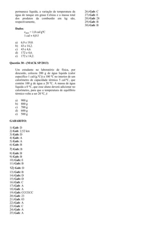 permanece líquida, a variação de temperatura da
água do tanque em graus Celsius e a massa total
dos produtos da combustão em kg são,
respectivamente,
Dados:
cágua = 1,0 cal/gºC
1 cal  4,0 J
a) 6,9 e 19,0.
b) 43 e 14,2.
c) 43 e 4,6.
d) 172 e 4,6.
e) 172 e 14,2.
Questão 30 - (MACK SP/2013)
Um estudante no laboratório de física, por
descuido, colocou 200 g de água liquida (calor
específico 1 cal/(g.ºC)) a 100 ºC no interior de um
calorímetro de capacidade térmica 5 cal/ºC, que
contém 100 g de água a 20 ºC. A massa de água
líquida a 0 ºC, que esse aluno deverá adicionar no
calorímetro, para que a temperatura de equilíbrio
térmico volte a ser 20 ºC, é
a) 900 g
b) 800 g
c) 700 g
d) 600 g
e) 500 g
GABARITO:
1) Gab: D
2) Gab: 2,52 km
3) Gab: D
4) Gab: A
5) Gab: A
6) Gab: B
7) Gab: B
8) Gab: B
9) Gab: B
10) Gab: E
11) Gab: B
12) Gab: D
13) Gab: B
14) Gab: D
15) Gab: D
16) Gab: C
17) Gab: A
18) Gab: A
19) Gab: CCCECC
20) Gab: 23
21) Gab: 03
22) Gab: A
23) Gab: C
24) Gab: A
25) Gab: A
26) Gab: C
27) Gab: E
28) Gab: 28
29) Gab: B
30) Gab: B
 