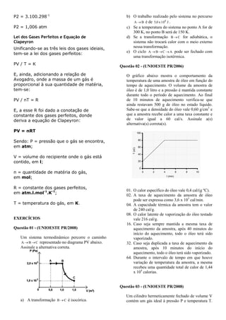 P2 = 3.100.298-1
P2 = 1,006 atm
Lei dos Gases Perfeitos e Equação de
Clapeyron
Unificando-se as três leis dos gases ideiais,
tem-se a lei dos gases perfeitos:
PV / T = K
E, ainda, adicionando a relação de
Avogadro, onde a massa de um gás é
proporcional à sua quantidade de matéria,
tem-se:
PV / nT = R
E, a esse R foi dado a conotação de
constante dos gases perfeitos, donde
deriva a equação de Clapeyron:
PV = nRT
Sendo: P = pressão que o gás se encontra,
em atm;
V = volume do recipiente onde o gás está
contido, em l;
n = quantidade de matéria do gás,
em mol;
R = constante dos gases perfeitos,
em atm.l.mol-1
.K-1
;
T = temperatura do gás, em K.
EXERCÍCIOS
Questão 01 - (UNIOESTE PR/2008)
Um sistema termodinâmico percorre o caminho
CBA  representado no diagrama PV abaixo.
Assinale a alternativa correta.
a) A transformação CB  é isocórica.
b) O trabalho realizado pelo sistema no percurso
BA  é de J10x0,5 4
.
c) Se a temperatura do sistema no ponto A for de
300 K, no ponto B será de 150 K.
d) Se a transformação CB  for adiabática, o
sistema não trocará calor com o meio externo
nessa transformação.
e) O ciclo ACBA  pode ser fechado com
uma transformação isotérmica.
Questão 02 - (UNIOESTE PR/2006)
O gráfico abaixo mostra o comportamento da
temperatura de uma amostra de óleo em função do
tempo de aquecimento. O volume da amostra de
óleo é de 1,0 litro e a pressão é mantida constante
durante todo o período de aquecimento. Ao final
de 10 minutos de aquecimento verifica-se que
ainda restavam 500 g de óleo no estado líquido.
Sabe-se que a densidade do óleo vale 0,60 g/cm3
e
que a amostra recebe calor a uma taxa constante e
de valor igual a 60 cal/s. Assinale a(s)
alternativa(s) correta(s).
01. O calor específico do óleo vale 0,4 cal/(g ºC).
02. A taxa de aquecimento da amostra de óleo
pode ser expressa como 3,6 x 103
cal/min.
04. A capacidade térmica da amostra tem o valor
de 240 cal/g.
08. O calor latente de vaporização do óleo testado
vale 216 cal/g.
16. Caso seja sempre mantida a mesma taxa de
aquecimento da amostra, após 40 minutos do
início do aquecimento, todo o óleo terá sido
vaporizado.
32. Caso seja duplicada a taxa de aquecimento da
amostra, após 10 minutos do início do
aquecimento, todo o óleo terá sido vaporizado.
64. Durante o intervalo de tempo em que houve
variação de temperatura da amostra, a mesma
recebeu uma quantidade total de calor de 1,44
x 104
calorias.
Questão 03 - (UNIOESTE PR/2008)
Um cilindro hermeticamente fechado de volume V
contém um gás ideal à pressão P e temperatura T.
 