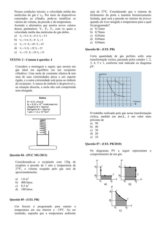 Nessas condições iniciais, a velocidade média das
moléculas do gás é vm. Por meio de dispositivos
conectados ao cilindro, pode-se modificar os
valores do volume, da pressão e da temperatura.
Assinale a alternativa que mostra novos valores
desses parâmetros: V1, P1, T1, com os quais a
velocidade média das moléculas do gás dobra.
a) T/2TP/2;PV/2;V 111 
b) TTP;PV/4;V 111 
c) 4TT4P;PV;V 111 
d) 2TT2P;PV;V 111 
e) 2TT2P;P2V;V 111 
TEXTO: 2 - Comum à questão: 4
Considere a montagem a seguir, que mostra um
gás ideal em equilíbrio em um recipiente
cilíndrico. Uma mola de constante elástica k tem
uma de suas extremidades presa a um suporte
rígido, e a outra extremidade está presa ao êmbolo
do recipiente. A massa do êmbolo é desprezível e,
na situação descrita, a mola não está comprimida
nem alongada.
Questão 04 - (PUC MG/2013)
Considerando-se o recipiente com 128g de
oxigênio à pressão de 1 atm e temperatura de
27ºC, o volume ocupado pelo gás será de
aproximadamente:
a) 1,0 m3
b) 400 litros
c) 8,3 m3
d) 100 litros
Questão 05 - (UEL PR)
Um freezer é programado para manter a
temperatura em seu interior a –19ºC. Ao ser
instalado, suponha que a temperatura ambiente
seja de 27ºC. Considerando que o sistema de
fechamento da porta a mantém hermeticamente
fechada, qual será a pressão no interior do freezer
quando ele tiver atingido a temperatura para a qual
foi programado?
a) 0,72atm
b) 0,78atm
c) 0,85atm
d) 0,89atm
e) 0,94atm
Questão 06 - (UEL PR)
Certa quantidade de gás perfeito sofre uma
transformação cíclica, passando pelos estados 1, 2,
3, 4, 5 e 1, conforme está indicado no diagrama
pV.
p(atm)
V(litros)
1 2
3
4
5
7
6
5
4
3
2
1
1 2 3 4 5 6 7 8
0
O trabalho realizado pelo gás nessa transformação
cíclica, medido em atm.L, é um valor mais
próximo de
a) 50
b) 40
c) 30
d) 20
e) 10
Questão 07 - (UEL PR/2010)
Os diagramas PV a seguir representam o
comportamento de um gás:
 
