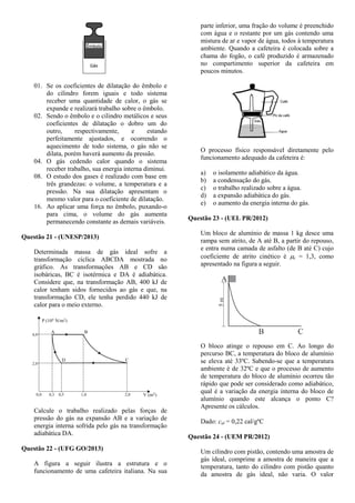 01. Se os coeficientes de dilatação do êmbolo e
do cilindro forem iguais e todo sistema
receber uma quantidade de calor, o gás se
expande e realizará trabalho sobre o êmbolo.
02. Sendo o êmbolo e o cilindro metálicos e seus
coeficientes de dilatação o dobro um do
outro, respectivamente, e estando
perfeitamente ajustados, e ocorrendo o
aquecimento de todo sistema, o gás não se
dilata, porém haverá aumento da pressão.
04. O gás cedendo calor quando o sistema
receber trabalho, sua energia interna diminui.
08. O estudo dos gases é realizado com base em
três grandezas: o volume, a temperatura e a
pressão. Na sua dilatação apresentam o
mesmo valor para o coeficiente de dilatação.
16. Ao aplicar uma força no êmbolo, puxando-o
para cima, o volume do gás aumenta
permanecendo constante as demais variáveis.
Questão 21 - (UNESP/2013)
Determinada massa de gás ideal sofre a
transformação cíclica ABCDA mostrada no
gráfico. As transformações AB e CD são
isobáricas, BC é isotérmica e DA é adiabática.
Considere que, na transformação AB, 400 kJ de
calor tenham sidos fornecidos ao gás e que, na
transformação CD, ele tenha perdido 440 kJ de
calor para o meio externo.
Calcule o trabalho realizado pelas forças de
pressão do gás na expansão AB e a variação de
energia interna sofrida pelo gás na transformação
adiabática DA.
Questão 22 - (UFG GO/2013)
A figura a seguir ilustra a estrutura e o
funcionamento de uma cafeteira italiana. Na sua
parte inferior, uma fração do volume é preenchido
com água e o restante por um gás contendo uma
mistura de ar e vapor de água, todos à temperatura
ambiente. Quando a cafeteira é colocada sobre a
chama do fogão, o café produzido é armazenado
no compartimento superior da cafeteira em
poucos minutos.
O processo físico responsável diretamente pelo
funcionamento adequado da cafeteira é:
a) o isolamento adiabático da água.
b) a condensação do gás.
c) o trabalho realizado sobre a água.
d) a expansão adiabática do gás.
e) o aumento da energia interna do gás.
Questão 23 - (UEL PR/2012)
Um bloco de alumínio de massa 1 kg desce uma
rampa sem atrito, de A até B, a partir do repouso,
e entra numa camada de asfalto (de B até C) cujo
coeficiente de atrito cinético é c = 1,3, como
apresentado na figura a seguir.
O bloco atinge o repouso em C. Ao longo do
percurso BC, a temperatura do bloco de alumínio
se eleva até 33ºC. Sabendo-se que a temperatura
ambiente é de 32ºC e que o processo de aumento
de temperatura do bloco de alumínio ocorreu tão
rápido que pode ser considerado como adiabático,
qual é a variação da energia interna do bloco de
alumínio quando este alcança o ponto C?
Apresente os cálculos.
Dado: cal = 0,22 cal/gºC
Questão 24 - (UEM PR/2012)
Um cilindro com pistão, contendo uma amostra de
gás ideal, comprime a amostra de maneira que a
temperatura, tanto do cilindro com pistão quanto
da amostra de gás ideal, não varia. O valor
 