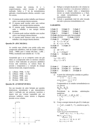 energia interna do sistema, Q e ,
respectivamente, calor trocado e trabalho
realizado. Sobre a 1ª lei da termodinâmica
aplicada a transformações abertas, assinale o que
for correto.
01. O sistema pode receber trabalho sem fornecer
calor e sua energia interna aumenta.
02. O sistema pode receber calor sem realizar
trabalho e sua energia interna aumenta.
04. O sistema pode, simultaneamente, receber
calor e trabalho e sua energia interna
aumenta.
08. O sistema pode realizar trabalho sem receber
calor e sua energia interna diminui.
16. O sistema pode fornecer calor sem receber
trabalho e sua energia interna diminui.
Questão 29 - (PUC RS/2011)
Ar contido num cilindro com pistão sofre uma
compressão adiabática, indo do estado (1,00atm ;
20,0L ; 300K) para o estado (66,3atm ; 1,00L ;
994K), resultando num trabalho de –11,7kJ.
Assumindo que o ar se comporte como um gás
ideal, se a compressão entre os mesmos volumes
inicial e final indicados no processo adiabático
tivesse sido isotérmica, os valores finais de
pressão e temperatura e a variação da energia
interna teriam sido, respectivamente,
a) 1,00atm 994K 11,7kJ
b) 2,00atm 300K –11,7kJ
c) 20,0atm 994K zero
d) 20,0atm 300K zero
e) 66,3atm 300K zero
Questão 30 - (UNIFESP SP/2011)
Em um trocador de calor fechado por paredes
diatérmicas, inicialmente o gás monoatômico
ideal é resfriado por um processo isocórico e
depois tem seu volume expandido por um
processo isobárico, como mostra o diagrama
pressão versus volume.
a) Indique a variação da pressão e do volume no
processo isocórico e no processo isobárico e
determine a relação entre a temperatura
inicial, no estado termodinâmico a, e final,
no estado termodinâmico c, do gás
monoatômico ideal.
b) Calcule a quantidade total de calor trocada
em todo o processo termodinâmico abc.
GABARITO:
1) Gab: D 2) Gab: 91 3) Gab: C
4) Gab: D 5) Gab: C 6) Gab: E
7) Gab: E 8) Gab: C 9) Gab: 23
10) Gab: não fornecido pela Universidade
11) Gab: CCEEE 12) Gab: CEECE
13) Gab: D 14) Gab: E 15) Gab:
a) V2 = 5  10–5
m3
b) P3 = 2,3  105
Pa
16) Gab: D 17) Gab: 29
18) Gab:
a)  = 8 ºC
b) 1 = 1,16 kg/m3
19) Gab: A 20) Gab: 15
21) Gab:
AB = 2,8  105
J
UDA = 2  104
J
22) Gab: C 23) Gab: U = 971,8 J.
24) Gab: 08 25) Gab: 14 26) Gab: E
27) Gab: C 28) Gab: 31 29) Gab: D
30) Gab:
a) A partir das informações contidas no gráfico:
Comparando-se os estados termodinâmicos a
e c, tem-se:
Procedendo às devidas substituições
numéricas:
b) Como a energia interna do gás (U) é dada por
nRT
2
3
U  , e sendo Ta = Tc, conclui-se que Ua
= Uc.
 
