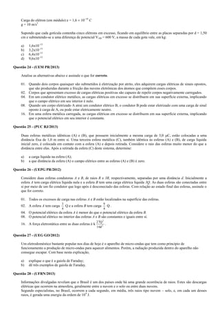 Carga do elétron (em módulo) e = 1,6  10–19
C
g = 10 m/s2
Supondo que cada gotícula contenha cinco elétrons em excesso, ficando em equilíbrio entre as placas separadas por d = 1,50
cm e submetendo-se a uma diferença de potencial VAB = 600 V, a massa de cada gota vale, em kg:
a) 1,6x10–15
b) 3,2x10–15
c) 6,4x10–15
d) 9,6x10–15
Questão 24 - (UEM PR/2013)
Analise as alternativas abaixo e assinale o que for correto.
01. Quando dois corpos quaisquer são submetidos à eletrização por atrito, eles adquirem cargas elétricas de sinais opostos,
que são produzidas durante a fricção das nuvens eletrônicas dos átomos que compõem esses corpos.
02. Corpos que apresentam excesso de cargas elétricas positivas são capazes de repelir corpos negativamente carregados.
04. Em um condutor elétrico metálico, as cargas elétricas em excesso se distribuem em sua superfície externa, implicando
que o campo elétrico em seu interior é nulo.
08. Quando um corpo eletrizado A atrai um condutor elétrico B, o condutor B pode estar eletrizado com uma carga de sinal
oposto à carga de A, ou pode estar eletricamente neutro.
16. Em uma esfera metálica carregada, as cargas elétricas em excesso se distribuem em sua superfície externa, implicando
que o potencial elétrico em seu interior é constante.
Questão 25 - (PUC RJ/2013)
Duas esferas metálicas idênticas (A) e (B), que possuem inicialmente a mesma carga de 3,0 C, estão colocadas a uma
distância fixa de 1,0 m entre si. Uma terceira esfera metálica (C), também idêntica às esferas (A) e (B), de carga líquida
inicial zero, é colocada em contato com a esfera (A) e depois retirada. Considere o raio das esferas muito menor do que a
distância entre elas. Após a retirada da esfera (C) deste sistema, determine:
a) a carga líquida na esfera (A);
b) a que distância da esfera (A) o campo elétrico entre as esferas (A) e (B) é zero.
Questão 26 - (UEPG PR/2012)
Considere duas esferas condutoras A e B, de raios R e 3R, respectivamente, separadas por uma distância d. Inicialmente a
esfera A tem carga elétrica líquida nula e a esfera B tem uma carga elétrica líquida 3Q. As duas esferas são conectadas entre
si por meio de um fio condutor que logo após é desconectado das esferas. Com relação ao estado final das esferas, assinale o
que for correto.
01. Todos os excessos de carga nas esferas A e B estão localizados na superfície das esferas.
02. A esfera A tem carga
4
3
Q e a esfera B tem carga
4
9
Q .
04. O potencial elétrico da esfera A é menor do que o potencial elétrico da esfera B.
08. O potencial elétrico no interior das esferas A e B são constantes e iguais entre si.
16. A força eletrostática entre as duas esferas é k 2
2
d16
Q27
.
Questão 27 - (UEG GO/2012)
Um eletrodoméstico bastante popular nos dias de hoje é o aparelho de micro-ondas que tem como princípio de
funcionamento a produção de micro-ondas para aquecer alimentos. Porém, a radiação produzida dentro do aparelho não
consegue escapar. Com base nesta explicação,
a) explique o que é a gaiola de Faraday;
b) dê três exemplos de gaiola de Faraday.
Questão 28 - (UFRN/2013)
Informações divulgadas revelam que o Brasil é um dos países onde há uma grande ocorrência de raios. Estes são descargas
elétricas que ocorrem na atmosfera, geralmente entre a nuvem e o solo ou entre duas nuvens.
Segundo especialistas, no Brasil, ocorrem a cada segundo, em média, três raios tipo nuvem – solo, e, em cada um desses
raios, é gerada uma energia da ordem de 109
J.
 