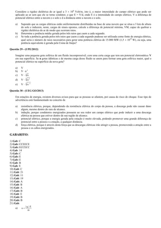 Considere a rigidez dielétrica do ar igual a 3  106
Volt/m, isto é, a maior intensidade do campo elétrico que pode ser
aplicado ao ar sem que ele se torne condutor, e que E = V/d, onde E é a intensidade do campo elétrico, V a diferença de
potencial elétrico entre a nuvem e o solo e d a distância entre a nuvem e o solo.
a) Supondo que as cargas elétricas estão uniformemente distribuídas na base de uma nuvem que se situa a 3 km de altura
do solo e induzem, neste, cargas de sinais opostos, calcule a diferença de potencial mínima, VM, capaz de quebrar a
rigidez dielétrica do ar de modo que ocorram raios.
b) Determine a potência média gerada pelos três raios que caem a cada segundo.
c) Se toda a potência gerada pelos três raios que caem a cada segundo pudesse ser utilizada como fonte de energia elétrica,
qual seria o número de raios necessários para gerar uma potência elétrica de 15.000 MW (1,5  1010
W), ou seja, uma
potência equivalente à gerada pela Usina de Itaipu?
Questão 29 - (UPE/2012)
Imagine uma pequena gota esférica de um fluido incompressível, com uma certa carga que tem um potencial eletrostático V
em sua superfície. Se n gotas idênticas e de mesma carga desse fluido se unem para formar uma gota esférica maior, qual o
potencial elétrico na superfície da nova gota?
a) V
b) V  n-1
c) V  3
n
d) V  3 2
n
e) V  3 1
n
Questão 30 - (UEG GO/2013)
Em estações de energia, existem diversos avisos para que as pessoas se afastem, por causa do risco de choque. Esse tipo de
advertência está fundamentado no conceito de
a) resistência elétrica, porque, dependendo da resistência elétrica do corpo da pessoa, a descarga pode não causar dano
algum, mesmo dentro do raio de alcance.
b) indução, porque condutores energizados possuem ao seu redor um campo elétrico que pode induzir a uma descarga
elétrica na pessoa que estiver dentro de sua região de alcance.
c) potencial elétrico, porque a energia gerada pela estação é muito elevada, podendo promover uma grande diferença de
potencial entre a pessoa e a estação, a qualquer distância.
d) força elétrica, porque é através desta força que as descargas elétricas irão atingir a pessoa, promovendo a atração entre a
pessoa e os cabos energizados.
GABARITO:
1) Gab: C
2) Gab: CCEECE
3) Gab: ECCECC
4) Gab: 14
5) Gab: C
6) Gab: E
7) Gab: E
8) Gab: B
9) Gab: E
10) Gab: C
11) Gab: 21
12) Gab: 11
13) Gab: 19
14) Gab: A
15) Gab: B
16) Gab: A
17) Gab: B
18) Gab: E
19) Gab: B
20) Gab: B
21) Gab:
a)
m
E|q|
a


 