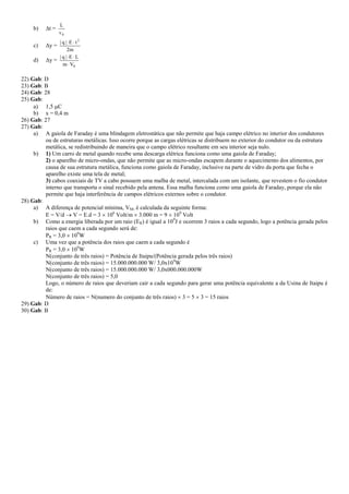b) t =
0v
L
c) y =
m2
tE|q| 2

d) y =
0Vm
LE|q|


22) Gab: D
23) Gab: B
24) Gab: 28
25) Gab:
a) 1,5 C
b) x = 0,4 m
26) Gab: 27
27) Gab:
a) A gaiola de Faraday é uma blindagem eletrostática que não permite que haja campo elétrico no interior dos condutores
ou de estruturas metálicas. Isso ocorre porque as cargas elétricas se distribuem no exterior do condutor ou da estrutura
metálica, se redistribuindo de maneira que o campo elétrico resultante em seu interior seja nulo.
b) 1) Um carro de metal quando recebe uma descarga elétrica funciona como uma gaiola de Faraday;
2) o aparelho de micro-ondas, que não permite que as micro-ondas escapem durante o aquecimento dos alimentos, por
causa de sua estrutura metálica, funciona como gaiola de Faraday, inclusive na parte de vidro da porta que fecha o
aparelho existe uma tela de metal;
3) cabos coaxiais de TV a cabo possuem uma malha de metal, intercalada com um isolante, que revestem o fio condutor
interno que transporta o sinal recebido pela antena. Essa malha funciona como uma gaiola de Faraday, porque ela não
permite que haja interferência de campos elétricos externos sobre o condutor.
28) Gab:
a) A diferença de potencial mínima, VM, é calculada da seguinte forma:
E = V/d  V = E.d = 3  106
Volt/m  3.000 m = 9  109
Volt
b) Como a energia liberada por um raio (ER) é igual a 109
J e ocorrem 3 raios a cada segundo, logo a potência gerada pelos
raios que caem a cada segundo será de:
PR = 3,0  109
W
c) Uma vez que a potência dos raios que caem a cada segundo é
PR = 3,0  109
W
N(conjunto de três raios) = Potência de Itaipu/(Potência gerada pelos três raios)
N(conjunto de três raios) = 15.000.000.000 W/ 3,0x109
W
N(conjunto de três raios) = 15.000.000.000 W/ 3,0x000.000.000W
N(conjunto de três raios) = 5,0
Logo, o número de raios que deveriam cair a cada segundo para gerar uma potência equivalente a da Usina de Itaipu é
de:
Número de raios = N(numero do conjunto de três raios)  3 = 5  3 = 15 raios
29) Gab: D
30) Gab: B
 