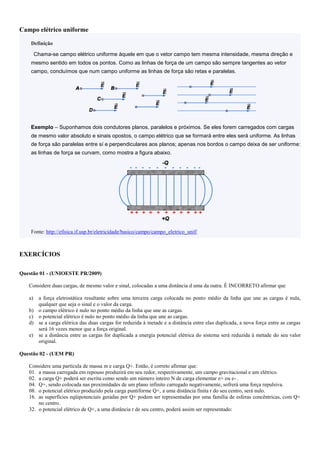 Campo elétrico uniforme
Definição
Chama-se campo elétrico uniforme àquele em que o vetor campo tem mesma intensidade, mesma direção e
mesmo sentido em todos os pontos. Como as linhas de força de um campo são sempre tangentes ao vetor
campo, concluímos que num campo uniforme as linhas de força são retas e paralelas.
Exemplo – Suponhamos dois condutores planos, paralelos e próximos. Se eles forem carregados com cargas
de mesmo valor absoluto e sinais opostos, o campo elétrico que se formará entre eles será uniforme. As linhas
de força são paralelas entre sí e perpendiculares aos planos; apenas nos bordos o campo deixa de ser uniforme:
as linhas de força se curvam, como mostra a figura abaixo.
Fonte: http://efisica.if.usp.br/eletricidade/basico/campo/campo_eletrico_unif/
EXERCÍCIOS
Questão 01 - (UNIOESTE PR/2009)
Considere duas cargas, de mesmo valor e sinal, colocadas a uma distância d uma da outra. É INCORRETO afirmar que
a) a força eletrostática resultante sobre uma terceira carga colocada no ponto médio da linha que une as cargas é nula,
qualquer que seja o sinal e o valor da carga.
b) o campo elétrico é nulo no ponto médio da linha que une as cargas.
c) o potencial elétrico é nulo no ponto médio da linha que une as cargas.
d) se a carga elétrica das duas cargas for reduzida à metade e a distância entre elas duplicada, a nova força entre as cargas
será 16 vezes menor que a força original.
e) se a distância entre as cargas for duplicada a energia potencial elétrica do sistema será reduzida à metade do seu valor
original.
Questão 02 - (UEM PR)
Considere uma partícula de massa m e carga Q+. Então, é correto afirmar que:
01. a massa carregada em repouso produzirá em seu redor, respectivamente, um campo gravitacional e um elétrico.
02. a carga Q+ poderá ser escrita como sendo um número inteiro N de carga elementar e+ ou e- .
04. Q+, sendo colocada nas proximidades de um plano infinito carregado negativamente, sofrerá uma força repulsiva.
08. o potencial elétrico produzido pela carga puntiforme Q+, a uma distância finita r do seu centro, será nulo.
16. as superfícies eqüipotenciais geradas por Q+ podem ser representadas por uma família de esferas concêntricas, com Q+
no centro.
32. o potencial elétrico de Q+, a uma distância r de seu centro, poderá assim ser representado:
 