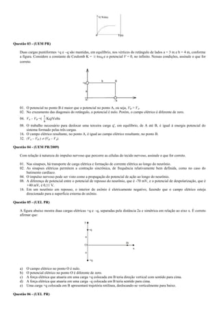 Questão 03 - (UEM PR)
Duas cargas puntiformes +q e –q são mantidas, em equilíbrio, nos vértices do retângulo de lados a = 3 m e b = 4 m, conforme
a figura. Considere a constante de Coulomb K = 04/1  e o potencial V = 0, no infinito. Nessas condições, assinale o que for
correto.
01. O potencial no ponto B é maior que o potencial no ponto A, ou seja, VB > VA.
02. No cruzamento das diagonais do retângulo, o potencial é nulo. Porém, o campo elétrico é diferente de zero.
04. VA – VB =(
6
1
Kq)Volts
08. O trabalho necessário para deslocar uma terceira carga q', em equilíbrio, de A até B, é igual à energia potencial do
sistema formado pelas três cargas.
16. O campo elétrico resultante, no ponto A, é igual ao campo elétrico resultante, no ponto B.
32. (VA – VB )  (VB – VA).
Questão 04 - (UEM PR/2009)
Com relação à natureza do impulso nervoso que percorre as células do tecido nervoso, assinale o que for correto.
01. Nas sinapses, há transporte de carga elétrica e formação de corrente elétrica ao longo do neurônio.
02. As sinapses elétricas permitem a contração sincrônica, de frequência relativamente bem definida, como no caso do
batimento cardíaco.
04. O impulso nervoso pode ser visto como a propagação do potencial de ação ao longo do neurônio.
08. A diferença de potencial entre o potencial de repouso do neurônio, que é -70 mV, e o potencial de despolarização, que é
+40 mV, é 0,11 V.
16. Em um neurônio em repouso, o interior do axônio é eletricamente negativo, fazendo que o campo elétrico esteja
direcionado para a superfície externa do axônio.
Questão 05 - (UEL PR)
A figura abaixo mostra duas cargas elétricas +q e –q, separadas pela distância 2a e simétrica em relação ao eixo x. É correto
afirmar que:
a
a
O
B
-q
+q
x
y
a) O campo elétrico no ponto O é nulo.
b) O potencial elétrico no ponto O é diferente de zero.
c) A força elétrica que atuaria em uma carga +q colocada em B teria direção vertical com sentido para cima.
d) A força elétrica que atuaria em uma carga –q colocada em B teria sentido para cima.
e) Uma carga +q colocada em B apresentará trajetória retilínea, deslocando-se verticalmente para baixo.
Questão 06 - (UEL PR)
 