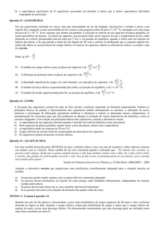 16. a capacitância equivalente de N capacitores associados em paralelo é menor que a menor capacitância individual
empregada na associação.
Questão 13 - (UEM PR/2013)
Em um experimento realizado no vácuo, uma das extremidades de um fio delgado, inextensível e isolante é presa a um
suporte fixo, enquanto a outra extremidade do fio é presa a uma pequena esfera de peso 2 x 10–3
N, carregada com uma carga
positiva de 5 x 10–6
C. Esse conjunto, que lembra um pêndulo, é colocado no interior de um capacitor de placas paralelas, no
centro geométrico do mesmo. As placas do capacitor, que possuem lados muito maiores do que o comprimento do fio, estão
dispostas na vertical, distanciadas uma da outra por 5 cm, e, na posição de equilíbrio, quando a esfera está em repouso no
interior das placas, o fio que prende a esfera faz um ângulo de 30º com a vertical. Considerando que o conjunto suporte-fio-
esfera não altera as características do campo elétrico no interior do capacitor, analise as alternativas abaixo e assinale o que
for correto.
Dado: tg 30º =
3
3
01. O módulo do campo elétrico entre as placas do capacitor é de
C
N
10x
15
32 3
.
02. A diferença de potencial entre as placas do capacitor é de V
3
320
.
04. A densidade superficial de cargas, em valor absoluto, em cada placa do capacitor, é de 2
m
C
15
32
.
08. O módulo da força elétrica experimentada pela esfera, na posição de equilíbrio, é de 3 x 10–6
N.
16. O módulo da tensão experimentada pelo fio, na posição de equilíbrio, é de N10x
3
34 3
.
Questão 14 - (UFPR)
A invenção dos capacitores ocorreu há mais de dois séculos, conforme registrado na literatura especializada. Embora os
princípios básicos de projeto e funcionamento dos capacitores tenham permanecido os mesmos, a utilização de novos
materiais e tecnologias de fabricação permitiram melhorar a eficiência e reduzir as dimensões desses componentes. A
miniaturização foi necessária para que eles pudessem se adequar à evolução de outros dispositivos da eletrônica, como os
circuitos integrados. Com relação aos princípios básicos dos capacitores, assinale a alternativa correta.
a) A capacitância de um capacitor aumenta quando é inserido um material dielétrico entre suas placas.
b) Num capacitor de placas paralelas, quanto maior a área das placas, menor será a capacitância.
c) A capacitância pode ser expressa no SI em V/C.
d) Cargas elétricas de mesmo sinal são armazenadas nas duas placas do capacitor.
e) Os capacitores podem armazenar corrente elétrica.
Questão 15 - (ACAFE SC/2012)
Em uma cartilha fornecida pelos DETRANs do país é alertado sobre o risco em caso de acidente e cabos elétricos estarem
em contato com os veículos. Nesta cartilha há um erro conceitual quando é afirmado que: “No interior dos veículos, as
pessoas estão seguras, desde que os pneus estejam intactos e não haja nenhum contato com o chão. Se o cabo estiver sobre
o veículo, elas podem ser eletrocutadas ao tocar o solo. Isso já não ocorre se permanecerem no seu interior, pois o mesmo
está isolado pelos pneus.”
Noções de Primeiros Socorros no Trânsito, p. 25/São Paulo: ABRAMET – 2005
Assinale a alternativa correta que proporciona uma justificativa cientificamente adequada para a situação descrita na
cartilha.
a) As pessoas jamais estarão seguras, pois os pneus não tem isolamento adequado.
b) As pessoas devem permanecer no interior do carro porque estão blindadas eletricamente, independente de estarem
isoladas pelos pneus.
c) Os pneus devem estar cheios de ar, caso contrário não haverá isolamento.
d) Se as pessoas estiverem com calçados de borracha elas podem saltar do carro.
TEXTO: 2 - Comum à questão: 16
Quando um rolo de fita adesiva é desenrolado, ocorre uma transferência de cargas negativas da fita para o rolo, conforme
ilustrado na figura ao lado. Quando o campo elétrico criado pela distribuição de cargas é maior que o campo elétrico de
ruptura do meio, ocorre uma descarga elétrica. Foi demonstrado recentemente que essa descarga pode ser utilizada como
uma fonte econômica de raios-X.
 