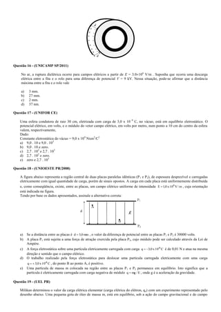 Questão 16 - (UNICAMP SP/2011)
No ar, a ruptura dielétrica ocorre para campos elétricos a partir de E = 3,0106
V/m . Suponha que ocorra uma descarga
elétrica entre a fita e o rolo para uma diferença de potencial V = 9 kV. Nessa situação, pode-se afirmar que a distância
máxima entre a fita e o rolo vale
a) 3 mm.
b) 27 mm.
c) 2 mm.
d) 37 nm.
Questão 17 - (UNIFOR CE)
Uma esfera condutora de raio 30 cm, eletrizada com carga de 3,0 x 109
C, no vácuo, está em equilíbrio eletrostático. O
potencial elétrico, em volts, e o módulo do vetor campo elétrico, em volts por metro, num ponto a 10 cm do centro da esfera
valem, respectivamente,
Dado:
Constante eletrostática do vácuo = 9,0 x 109
Nxm2
/C2
a) 9,0 . 10 e 9,0 . 103
b) 9,0 . 10 e zero.
c) 2,7 . 102
e 2,7 . 103
d) 2,7 . 102
e zero.
e) zero e 2,7 . 103
Questão 18 - (UNIOESTE PR/2008)
A figura abaixo representa a região central de duas placas paralelas idênticas (P1 e P2), de espessura desprezível e carregadas
eletricamente com igual quantidade de carga, porém de sinais opostos. A carga em cada placa está uniformemente distribuída
e, como conseqüência, existe, entre as placas, um campo elétrico uniforme de intensidade m/V10x0,1E 4
 , cuja orientação
está indicada na figura.
Tendo por base os dados apresentados, assinale a alternativa correta:
a) Se a distância entre as placas é mm0,3d  , o valor da diferença de potencial entre as placas P1 e P2 é 30000 volts.
b) A placa P1 está sujeita a uma força de atração exercida pela placa P2, cujo módulo pode ser calculado através da Lei de
Ampère.
c) A força eletrostática sobre uma partícula eletricamente carregada com carga C10x0,3q -6
 é de 0,01 N e atua na mesma
direção e sentido que o campo elétrico.
d) O trabalho realizado pela força eletrostática para deslocar uma partícula carregada eletricamente com uma carga
C10x0,3q -6
 , do ponto B ao ponto A, é positivo.
e) Uma partícula de massa m colocada na região entre as placas P1 e P2 permanece em equilíbrio. Isto significa que a
partícula é eletricamente carregada com carga negativa de módulo E/mgq  , onde g é a aceleração da gravidade.
Questão 19 - (UEL PR)
Milikan determinou o valor da carga elétrica elementar (carga elétrica do elétron, qe) com um experimento representado pelo
desenho abaixo. Uma pequena gota de óleo de massa m, está em equilíbrio, sob a ação do campo gravitacional e do campo
 