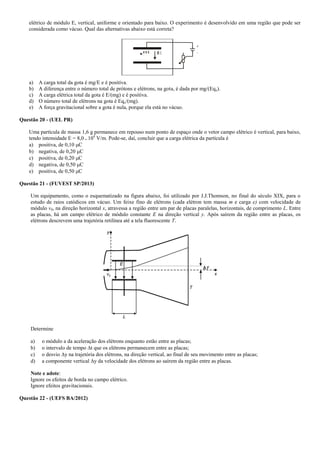 elétrico de módulo E, vertical, uniforme e orientado para baixo. O experimento é desenvolvido em uma região que pode ser
considerada como vácuo. Qual das alternativas abaixo está correta?
m E
a) A carga total da gota é mg/E e é positiva.
b) A diferença entre o número total de prótons e elétrons, na gota, é dada por mg/(Eqe).
c) A carga elétrica total da gota é E/(mg) e é positiva.
d) O número total de elétrons na gota é Eqe/(mg).
e) A força gravitacional sobre a gota é nula, porque ela está no vácuo.
Questão 20 - (UEL PR)
Uma partícula de massa 1,6 g permanece em repouso num ponto de espaço onde o vetor campo elétrico é vertical, para baixo,
tendo intensidade E = 8,0 . 104
V/m. Pode-se, daí, concluir que a carga elétrica da partícula é
a) positiva, de 0,10 C
b) negativa, de 0,20 C
c) positiva, de 0,20 C
d) negativa, de 0,50 C
e) positiva, de 0,50 C
Questão 21 - (FUVEST SP/2013)
Um equipamento, como o esquematizado na figura abaixo, foi utilizado por J.J.Thomson, no final do século XIX, para o
estudo de raios catódicos em vácuo. Um feixe fino de elétrons (cada elétron tem massa m e carga e) com velocidade de
módulo v0, na direção horizontal x, atravessa a região entre um par de placas paralelas, horizontais, de comprimento L. Entre
as placas, há um campo elétrico de módulo constante E na direção vertical y. Após saírem da região entre as placas, os
elétrons descrevem uma trajetória retilínea até a tela fluorescente T.
Determine
a) o módulo a da aceleração dos elétrons enquanto estão entre as placas;
b) o intervalo de tempo t que os elétrons permanecem entre as placas;
c) o desvio y na trajetória dos elétrons, na direção vertical, ao final de seu movimento entre as placas;
d) a componente vertical y da velocidade dos elétrons ao saírem da região entre as placas.
Note e adote:
Ignore os efeitos de borda no campo elétrico.
Ignore efeitos gravitacionais.
Questão 22 - (UEFS BA/2012)
 