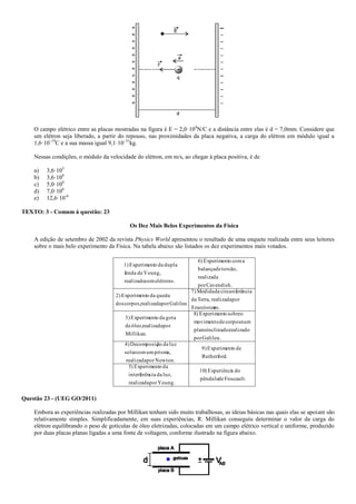 O campo elétrico entre as placas mostradas na figura é E = 2,0·104
N/C e a distância entre elas é d = 7,0mm. Considere que
um elétron seja liberado, a partir do repouso, nas proximidades da placa negativa, a carga do elétron em módulo igual a
1,6·10–19
C e a sua massa igual 9,1·10–31
kg.
Nessas condições, o módulo da velocidade do elétron, em m/s, ao chegar à placa positiva, é de
a) 3,6·103
b) 3,6·106
c) 5,0·106
d) 7,0·106
e) 12,6·10-6
TEXTO: 3 - Comum à questão: 23
Os Dez Mais Belos Experimentos da Física
A edição de setembro de 2002 da revista Physics World apresentou o resultado de uma enquete realizada entre seus leitores
sobre o mais belo experimento da Física. Na tabela abaixo são listados os dez experimentos mais votados.
Foucault.depêndulo
doaExperiênci)10
Young.porrealizada
luz,daciainterferên
daoExperiment)5
.Rutherford
deoExperiment9)
Newton.porrealizada
prisma,umcomsolar
luzdaãoDecomposiç4)
Galileu.por
realizadoinclinado,plano
numcorposdemovimento
osobreoExperiment)8
Millikan.
porrealizadaóleo,de
gotadaoExperiment3)
es.Erastósten
porrealizadaTerra,da
nciacircunferêdaMedida7)
Galileu.porrealizadacorpos,dos
quedadaoExperiment2)
Cavendish.por
realizada
torsão,debalança
acomoExperiment)6
elétrons.comrealizado
Young,defenda
dupladaoExperiment1)
Questão 23 - (UEG GO/2011)
Embora as experiências realizadas por Millikan tenham sido muito trabalhosas, as ideias básicas nas quais elas se apoiam são
relativamente simples. Simplificadamente, em suas experiências, R. Millikan conseguiu determinar o valor da carga do
elétron equilibrando o peso de gotículas de óleo eletrizadas, colocadas em um campo elétrico vertical e uniforme, produzido
por duas placas planas ligadas a uma fonte de voltagem, conforme ilustrado na figura abaixo.
 