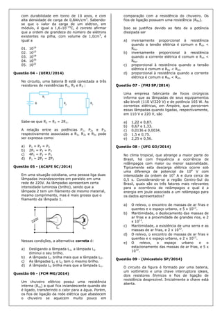 com durabilidade em torno de 10 anos, e com
alta densidade de carga de 0,8Ah/cm3
. Sabendo-
se que o valor da carga de um elétron, em
módulo, é igual a 1,610–19
C, é correto afirmar
que a ordem de grandeza do número de elétrons
existentes na pilha, com volume de 1,0cm3
, é
igual a
01. 1014
02. 1015
03. 1018
04. 1020
05. 1022
Questão 04 - (UERJ/2014)
No circuito, uma bateria B está conectada a três
resistores de resistências R1, R2 e R3 :
Sabe-se que R2 = R3 = 2R1.
A relação entre as potências P1, P2, e P3,
respectivamente associadas a R1, R2, e R3, pode
ser expressa como:
a) P1 = P2 = P3
b) 2P1 = P2 = P3
c) 4P1 = P2 = P3
d) P1 = 2P2 = 2P3
Questão 05 - (ACAFE SC/2014)
Em uma situação cotidiana, uma pessoa liga duas
lâmpadas incandescentes em paralelo em uma
rede de 220V. As lâmpadas apresentam certa
intensidade luminosa (brilho), sendo que a
lâmpada 2 tem um filamento de mesmo material,
mesmo comprimento, mas é mais grosso que o
filamento da lâmpada 1.
Nessas condições, a alternativa correta é:
a) Desligando a lâmpada L1, a lâmpada L2
diminui o seu brilho.
b) A lâmpada L1 brilha mais que a lâmpada L2.
c) As lâmpadas L1 e L2 tem o mesmo brilho.
d) A lâmpada L2 brilha mais que a lâmpada L1.
Questão 06 - (FCM MG/2014)
Um chuveiro elétrico possui uma resistência
interna (Rch) a qual fica incandescente quando ele
é ligado, transferindo o calor para a água. Porém,
os fios de ligação da rede elétrica que abastecem
o chuveiro se aquecem muito pouco em
comparação com a resistência do chuveiro. Os
fios de ligação possuem uma resistência (Rfio).
Isso se justifica devido ao fato de a potência
dissipada ser
a) inversamente proporcional à resistência
quando a tensão elétrica é comum e Rch <
Rfio.
b) inversamente proporcional à resistência
quando a corrente elétrica é comum e Rch <
Rfio.
c) proporcional à resistência quando a tensão
elétrica é comum e Rfio < Rch.
d) proporcional à resistência quando a corrente
elétrica é comum e Rfio < Rch.
Questão 07 - (FMJ SP/2014)
Uma empresa fabricante de focos cirúrgicos
informa que as lâmpadas de seus equipamentos
são bivolt (110 V/220 V) e de potência 165 W. As
correntes elétricas, em Ampère, que percorrem
essas lâmpadas quando ligadas, respectivamente,
em 110 V e 220 V, são
a) 1,22 e 0,87.
b) 0,67 e 1,33.
c) 0,0136 e 0,0034.
d) 1,5 e 0,75.
e) 2,25 e 0,56.
Questão 08 - (UFG GO/2014)
No clima tropical, que abrange a maior parte do
Brasil, há com frequência a ocorrência de
relâmpagos com maior ou menor sazonalidade.
Tipicamente esta descarga elétrica ocorre sob
uma diferença de potencial de 108
V com
intensidade da ordem de 105
A e dura cerca de
0,5 s. Considerando-se a região Centro-Sul do
Brasil, quais são os três fatores mais relevantes
para a ocorrência de relâmpagos e qual é a
energia em joule associada a um relâmpago para
os dados apresentados?
a) O relevo, o encontro de massas de ar frias e
quentes e o espaço urbano, e 5 x 1012
.
b) Maritimidade, o deslocamento das massas de
ar frias e a proximidade de grandes rios, e 2
x 1013
.
c) Maritimidade, a existência de uma serra e as
massas de ar frias, e 2 x 1012
.
d) O relevo, o encontro de massas de ar frias e
quentes e o espaço urbano, e 2 x 1013
.
e) O relevo, o espaço urbano e o
estacionamento das massas de ar frias, e 5 x
1012
.
Questão 09 - (Unicastelo SP/2014)
O circuito da figura é formado por uma bateria,
um voltímetro e uma chave interruptora ideais,
dois resistores ôhmicos e fios de ligação de
resistência desprezível. Inicialmente a chave está
aberta.
 