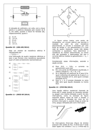 A indicação do voltímetro, em volts, com a chave
aberta e a potência dissipada pelo resistor de 8
, em watts, quando a chave for fechada são,
respectivamente, iguais a
a) 6 e 0.
b) 12 e 4.
c) 0 e 0.
d) 6 e 2.
e) 12 e 2.
Questão 10 - (UEA AM/2014)
Seja um resistor de resistência elétrica R
representado por
Uma associação de quatro resistores idênticos a
este e que fornece uma resistência equivalente
igual a R está corretamente representada por
a)
b)
c)
d)
e)
Questão 11 - (ESCS DF/2014)
A figura acima ilustra uma ponte de
Wheatstone, um circuito elétrico que permite a
medição do valor de uma resistência
desconhecida. O circuito é composto por uma
fonte de tensão V, um galvanômetro G e uma
rede de quatro resistores, sendo três destes
conhecidos e ajustáveis. Para determinar a
resistência do resistor desconhecido, os outros
três são ajustados e balanceados até que a
corrente elétrica medida no galvanômetro — IG —
seja nula.
Considerando essas informações, assinale a
opção correta.
a) Para R1R3 = R2R4, a corrente no
galvanômetro será nula.
b) Em uma ponte de Wheatstone equilibrada, é
válida a relação R1 + R2 = R3 + R4.
c) Se a diferença de potencial de A para B for
igual à diferença de potencial de A para C, a
energia dissipada em R1 será igual à energia
dissipada em R4.
d) Para IG = 0, a energia dissipada no ramo
ABD será igual àquela dissipada no trecho
ACD.
Questão 12 - (FCM MG/2013)
Uma ligação elétrica residencial chamada de
three-way é usada quando se necessita acender
ou apagar uma mesma lâmpada a partir de dois
interruptores, como no exemplo da figura
esquerda abaixo. Antes de subir a escada, a
pessoa acende a lâmpada por meio de um
primeiro interruptor e, quando chega ao andar de
cima, apaga a lâmpada pelo outro interruptor.
Os interruptores three-way (figura da direita)
possuem três saídas de fios. O three-way P pode
estar ligado nos contatos 1 ou 2; o three-way Q
 