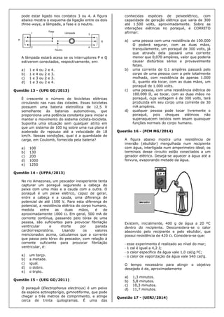 pode estar ligado nos contatos 3 ou 4. A figura
abaixo mostra o esquema da ligação entre os dois
three-ways, a lâmpada, a fase e o neutro.
A lâmpada estará acesa se os interruptores P e Q
estiverem conectados, respectivamente, em:
a) 1 e 4 ou 2 e 4.
b) 1 e 4 ou 2 e 3.
c) 1 e 3 ou 2 e 3.
d) 1 e 3 ou 2 e 4.
Questão 13 - (UFG GO/2013)
É crescente o número de bicicletas elétricas
circulando nas ruas das cidades. Essas bicicletas
possuem uma bateria eletrolítica de 12,5 V
semelhante às baterias automotivas, que
proporciona uma potência constante para iniciar e
manter o movimento do sistema ciclista-bicicleta.
Suponha uma situação sem qualquer atrito em
que um sistema de 100 kg sobre uma rua plana é
acelerado do repouso até a velocidade de 18
km/h. Nessas condições, qual é a quantidade de
carga, em Coulomb, fornecida pela bateria?
a) 100
b) 130
c) 200
d) 1000
e) 1250
Questão 14 - (UFPA/2013)
No rio Amazonas, um pescador inexperiente tenta
capturar um poraquê segurando a cabeça do
peixe com uma mão e a cauda com a outra. O
poraquê é um peixe elétrico, capaz de gerar,
entre a cabeça e a cauda, uma diferença de
potencial de até 1500 V. Para esta diferença de
potencial, a resistência elétrica do corpo humano,
medida entre as duas mãos, é de
aproximadamente 1000 . Em geral, 500 mA de
corrente contínua, passando pelo tórax de uma
pessoa, são suficientes para provocar fibrilação
ventricular e morte por parada
cardiorrespiratória. Usando os valores
mencionados acima, calculamos que a corrente
que passa pelo tórax do pescador, com relação à
corrente suficiente para provocar fibrilação
ventricular, é:
a) um terço.
b) a metade.
c) igual.
d) o dobro.
e) o triplo.
Questão 15 - (UEG GO/2011)
O poraquê (Electrophorus electricus) é um peixe
da espécie actinopterígio, gimnotiforme, que pode
chegar a três metros de comprimento, e atinge
cerca de trinta quilogramas. É uma das
conhecidas espécies de peixeelétrico, com
capacidade de geração elétrica que varia de 300
até 1.500 volts, aproximadamente. Sobre as
interações elétricas no poraquê, é CORRETO
afirmar:
a) uma pessoa com uma resistência de 100.000
Ω poderá segurar, com as duas mãos,
tranquilamente, um poraquê de 300 volts, já
que através dela passará uma corrente
menor que 0,070 ampères, valor que poderia
causar distúrbios sérios e provavelmente
fatais.
b) uma corrente de 0,1 ampères passará pelo
corpo de uma pessoa com a pele totalmente
molhada, com resistência de apenas 1.000
Ω, quanto ela tocar, com as duas mãos, um
poraquê de 1.000 volts.
c) uma pessoa, com uma resistência elétrica de
100.000 Ω, ao tocar, com as duas mãos no
poraquê, cuja voltagem é de 300 volts, terá
produzida em seu corpo uma corrente de 30
mA ampères.
d) qualquer pessoa pode tocar livremente o
poraquê, pois choques elétricos não
superaquecem tecidos nem lesam quaisquer
funções normais do corpo humano.
Questão 16 - (FCM MG/2014)
A figura abaixo mostra uma resistência de
imersão (ebulidor) mergulhada num recipiente
com água, interligada num amperímetro ideal; os
terminais desse circuito estão conectados a um
gerador elétrico. Deseja-se aquecer a água até a
fervura, evaporando metade da água.
Existem, inicialmente, 400 g de água a 20 ºC
dentro do recipiente. Desconsidera-se o calor
absorvido pelo recipiente e pelo ebulidor, que
possui resistência de 420 . Considera-se que:
 esse experimento é realizado ao nível do mar;
 1 cal é igual a 4,2 J;
 o calor específico da água vale 1,0 cal/g.ºC;
 o calor de vaporização da água vale 540 cal/g.
O tempo necessário para atingir o objetivo
desejado é de, aproximadamente
a) 1,3 minutos.
b) 5,8 minutos.
c) 10,3 minutos.
d) 11,7 minutos.
Questão 17 - (UERJ/2014)
 