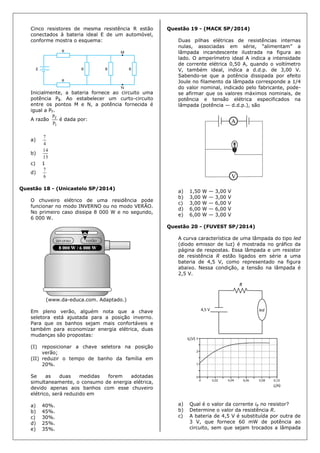 Cinco resistores de mesma resistência R estão
conectados à bateria ideal E de um automóvel,
conforme mostra o esquema:
Inicialmente, a bateria fornece ao circuito uma
potência PI. Ao estabelecer um curto-circuito
entre os pontos M e N, a potência fornecida é
igual a PF.
A razão
I
F
P
P
é dada por:
a)
4
7
b)
15
14
c) 1
d)
6
7
Questão 18 - (Unicastelo SP/2014)
O chuveiro elétrico de uma residência pode
funcionar no modo INVERNO ou no modo VERÃO.
No primeiro caso dissipa 8 000 W e no segundo,
6 000 W.
(www.da-educa.com. Adaptado.)
Em pleno verão, alguém nota que a chave
seletora está ajustada para a posição inverno.
Para que os banhos sejam mais confortáveis e
também para economizar energia elétrica, duas
mudanças são propostas:
(I) reposicionar a chave seletora na posição
verão;
(II) reduzir o tempo de banho da família em
20%.
Se as duas medidas forem adotadas
simultaneamente, o consumo de energia elétrica,
devido apenas aos banhos com esse chuveiro
elétrico, será reduzido em
a) 40%.
b) 45%.
c) 30%.
d) 25%.
e) 35%.
Questão 19 - (MACK SP/2014)
Duas pilhas elétricas de resistências internas
nulas, associadas em série, “alimentam” a
lâmpada incandescente ilustrada na figura ao
lado. O amperímetro ideal A indica a intensidade
de corrente elétrica 0,50 A, quando o voltímetro
V, também ideal, indica a d.d.p. de 3,00 V.
Sabendo-se que a potência dissipada por efeito
Joule no filamento da lâmpada corresponde a 1/4
do valor nominal, indicado pelo fabricante, pode-
se afirmar que os valores máximos nominais, de
potência e tensão elétrica especificados na
lâmpada (potência — d.d.p.), são
a) 1,50 W — 3,00 V
b) 3,00 W — 3,00 V
c) 3,00 W — 6,00 V
d) 6,00 W — 6,00 V
e) 6,00 W — 3,00 V
Questão 20 - (FUVEST SP/2014)
A curva característica de uma lâmpada do tipo led
(diodo emissor de luz) é mostrada no gráfico da
página de respostas. Essa lâmpada e um resistor
de resistência R estão ligados em série a uma
bateria de 4,5 V, como representado na figura
abaixo. Nessa condição, a tensão na lâmpada é
2,5 V.
a) Qual é o valor da corrente iR no resistor?
b) Determine o valor da resistência R.
c) A bateria de 4,5 V é substituída por outra de
3 V, que fornece 60 mW de potência ao
circuito, sem que sejam trocados a lâmpada
 