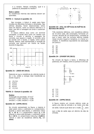 e o resistor. Nessas condições, qual é a
potência PR dissipada no resistor?
Note e adote:
As resistências internas das baterias devem ser
ignoradas.
TEXTO: 1 - Comum à questão: 21
Nas cirurgias, o bisturi é usado para fazer
incisões de diferentes formatos e dimensões. Nas
últimas décadas, foram desenvolvidos vários
tipos de bisturis, como os bisturis elétricos e a
laser, que têm a vantagem de cortar e cauterizar
o tecido.
O bisturi elétrico atua como um terminal
carregado. O tecido atua como um resistor que
fecha o circuito e permite a passagem de
corrente, que aquece a região. A corrente varia
de acordo com o tecido, a região, entre outros
fatores. Abaixo, está representada a variação da
corrente que percorre um trecho de tecido
durante 8 segundos.
Questão 21 - (ESCS DF/2013)
Sabendo-se que a resistência do referido tecido é
de 1 k, então a energia total transferida ao
tecido é igual a
a) 15,3 kJ.
b) 0,8 kJ.
c) 4,5 kJ.
d) 8,0 kJ.
e) 11,5 kJ.
TEXTO: 2 - Comum à questão: 22
Dados:
Aceleração da gravidade: 10 m/s2
sen(37°) = 0,60; cos(37°) = 0,80
sen(60°) = 0,86; cos(60°) = 0,50
Questão 22 - (UFPE/2014)
No circuito apresentado na figura, a bateria é
ideal assim como o voltímetro e o amperímetro.
Quando a chave está aberta, o voltímetro indica
VA = 12 V, e o amperímetro indica IA = 0.
Quando a chave está fechada, o voltímetro indica
VF = 10 V, e o amperímetro indica IF = 0,05 A.
Calcule o valor da resistência elétrica R1, em
ohms.
Questão 23 - (Fac. de CiÃªncias da SaÃºde de
Barretos SP/2013)
Três resistores idênticos, com resistência elétrica
de 10 ohms cada, são conectados, formando um
circuito. Através de um amperímetro, constata-se
que o maior valor da corrente elétrica medido
nesse circuito é igual a 2 ampères, e o menor a 1
ampère. A resistência equivalente da associação
em ohms é
a) 15.
b) 20.
c) 25.
d) 30.
e) 18.
Questão 24 - (FUVEST SP/2013)
No circuito da figura a baixo, a diferença de
potencial, em módulo, entre os pontos A e B é de
a) 5 V.
b) 4 V.
c) 3 V.
d) 1 V.
e) 0 V.
Questão 25 - (UFPE/2013)
A figura mostra um circuito elétrico onde se
aplica uma ddp de entrada e se mede uma ddp
de saída. Calcule qual deve ser a razão
2
1
R
R
, para
que a ddp de saída seja um décimo da ddp de
entrada.
 
