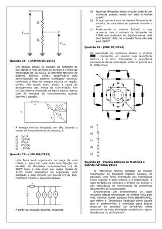 Questão 26 - (UNIFOR CE/2013)
Um apagão afetou os estados do Nordeste do
país desde o final da noite de 25/10/12 e início da
madrugada de 26/10/12. O Operador Nacional do
Sistema Elétrico (ONS), responsável pela
administração do sistema interligado nacional,
confirmou a falta de energia elétrica na região,
porém, não soube dizer, ainda, a causa do
desligamento das linhas de transmissão. Um
circuito elétrico mostrado na figura abaixo estava
com 30 minutos de funcionamento quando
ocorreu o apagão.
A energia elétrica dissipada, em Wh, durante o
tempo de funcionamento do circuito, é:
a) 2V2
/R
b) 30V2
/R
c) V2
/2R
d) V2
/30R
e) 15V2
/R
Questão 27 - (UFU MG/2013)
Uma festa será organizada na praça de uma
cidade e, para tal, será feita uma ligação em
paralelo de lâmpadas incandescentes (L) de
100W cada, à rede local, que possui tensão de
110V. Como dispositivo de segurança, será
acoplado a este circuito um fusível (F) de 10A,
conforme mostra o esquema abaixo.
A partir da situação descrita, responda:
a) Quantas lâmpadas desse circuito poderão ser
mantidas acesas, tendo em vista o fusível
usado?
b) O que ocorrerá com as demais lâmpadas do
circuito, se uma delas se queimar durante o
uso?
c) Preservando o mesmo fusível, o que
ocorreria com o número de lâmpadas de
100W que puderam ser ligadas nessa rede
com tensão 110V, se a tensão fosse alterada
para 220V?
Questão 28 - (PUC SP/2014)
Na associação de resistores abaixo, o símbolo
representa um resistor cuja resistência
elétrica é R ohm. Calculando a resistência
equivalente dessa associação, entre os pontos A e
D, obteremos:
a)
2
R
b)
2
R3
c)
4
R9
d)
12
R3
e)
16
R3
Questão 29 - (Escola Bahiana de Medicina e
SaÃºde PÃºblica/2013)
O referencial teórico herdado do modelo
organizador da Educação Especial colocou, no
passado, uma forte orientação nas tecnologias
como suporte à ação médica e à reabilitação. A
ação terapêutica colocava a ênfase na doença e
nas estratégias de minimização de problemas
decorrentes da incapacidade.
Encontramos um entendimento do papel
inclusivo dessas tecnologias na síntese feita pelo
Prof. António Nunes Barbosa Filho (NEAR/UFPE),
que define a “Tecnologia Adaptada como aquela
que é desenvolvida e orientada para buscar
propiciar ao portador de deficiência plena
autonomia às suas atividades quotidianas, sejam
domésticas ou profissionais”.
 