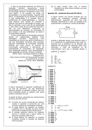 A lista de discussão eletrônica da Oficina de
Educação Inclusiva proporcionou várias
possibilidades de um novo entendimento do papel
da tecnologia assistiva, remetendo-a para “uma
nova lógica”: a da inclusão, da saúde, da
possibilidade e da potencialidade. Segundo Rita
Bersh, “A reabilitação só tem sentido se orientada
à vida independente e à inclusão. Para os
profissionais da saúde/reabilitação, a inclusão
está exigindo uma revisão de conceitos e
práticas, que parte da valorização do sujeito, que
não é o paciente, e sim o ator de sua reabilitação
e, além disso, parte de seu potencial funcional e
não de sua deficiência, explorando as
potencialidades do indivíduo, de valorização de
seus desejos e de suas habilidades, da saúde e
da expectativa positiva”.
A nova nomenclatura de tecnologias assistivas
aposta em categorização baseada numa
abordagem funcional. Descreve-se uma
modalidade de recurso que parte da deficiência e
não das dificuldades funcionais dela advindas.
Algumas modalidades de tecnologias assistivas
poderão ser, entre outras, os recursos de
comunicação suplementar e alternativa; de
acessibilidade ao computador; de mobilidade;
para adequação postural; para acessibilidade e
para adaptação de veículos; órteses e próteses.
PINTO, Pedro. Tecnologia assistiva no Brasil.
Disponível em:
<http://www.cnotinfor.pt/inclusiva/pdf/Tecnologi
as_assistivas_Br_pt.pdf>.
Acesso em: 19 set. 2012. Adaptado.
A figura representa o esquema simplificado de
um tipo de microfone, um dos dispositivos
elétricos utilizado no aparelho auditivo, que tem
como finalidade ajudar as pessoas com perda
auditiva a perceber os sons.
A análise da figura, associada aos conhecimentos
de Física, permite afirmar:
01. O trecho do circuito constituído por bateria,
resistor e capacitor é percorrido por uma
corrente contínua de intensidade constante.
02. A carga elétrica do capacitor se mantém
constante com a vibração da placa frontal,
diminuindo a distância entre essas placas.
03. A energia potencial elétrica do capacitor
diminui à medida que a placa frontal se
aproxima da placa traseira fixa.
04. A carga elétrica do capacitor se mantém
constante durante a variação da distância
entre as placas.
05. A placa frontal vibra com a mesma
frequência da onda sonora emitida nas suas
proximidades.
Questão 30 - (Anhembi Morumbi SP/2014)
A figura mostra um circuito formado por um
resistor de resistência variável, chamado
potenciômetro, associado em série com uma
lâmpada. Alterando-se o valor da resistência do
potenciômetro, controla-se o brilho da lâmpada.
Quando a lâmpada dissipa uma potência igual a
P, a resistência do potenciômetro tem valor R1.
Supondo que a resistência RL da lâmpada não
dependa da diferença de potencial entre seus
terminais, o valor da resistência RP do
potenciômetro para que a lâmpada dissipe a
potência
4
P
é igual a
a) 2R1.
b) 4R1.
c) 2R1 + RL.
d) R1 + RL.
e) 4R1 + 2RL.
GABARITO:
1) Gab: C
2) Gab: B
3) Gab: 05
4) Gab: D
5) Gab: D
6) Gab: D
7) Gab: D
8) Gab: A
9) Gab: E
10) Gab: D
11) Gab: A
12) Gab: D
13) Gab: A
14) Gab: E
15) Gab: A
16) Gab: B
17) Gab: D
18) Gab: A
19) Gab: D
20) Gab:
a) A4.10ouA04,0i -2
R 
b)  50R
c) mW20PouW10.2P R
2
R  
21) Gab: E
22) Gab: 40
23) Gab: A
24) Gab: B
25) Gab: 09
26) Gab: C
27) Gab:
 