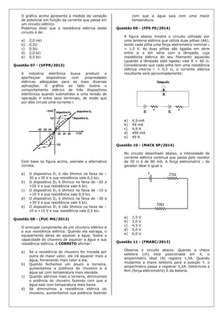 O gráfico acima apresenta a medida da variação
de potencial em função da corrente que passa em
um circuito elétrico.
Podemos dizer que a resistência elétrica deste
circuito é de:
a) 2,0 m
b) 0,2
c) 0,5
d) 2,0 k
e) 0,5 k
Questão 07 - (UFPR/2013)
A indústria eletrônica busca produzir e
aperfeiçoar dispositivos com propriedades
elétricas adequadas para as mais diversas
aplicações. O gráfico ao lado ilustra o
comportamento elétrico de três dispositivos
eletrônicos quando submetidos a uma tensão de
operação V entre seus terminais, de modo que
por eles circula uma corrente i.
Com base na figura acima, assinale a alternativa
correta.
a) O dispositivo D1 é não ôhmico na faixa de –
30 a +30 V e sua resistência vale 0,2 k.
b) O dispositivo D2 é ôhmico na faixa de –20 a
+20 V e sua resistência vale 6 k.
c) O dispositivo D3 é ôhmico na faixa de –10 a
+10 V e sua resistência vale 0,5 k.
d) O dispositivo D1 é ôhmico na faixa de –30 a
+30 V e sua resistência vale 6 k.
e) O dispositivo D3 é não ôhmico na faixa de –
10 a +10 V e sua resistência vale 0,5 k.
Questão 08 - (PUC MG/2013)
O principal componente de um chuveiro elétrico é
a sua resistência elétrica. Quando ela estraga, o
equipamento deixa de aquecer a água. Sobre a
capacidade do chuveiro de aquecer a água e sua
resistência elétrica, é CORRETO afirmar:
a) Se a resistência do chuveiro for trocada por
outra de maior valor, ele irá aquecer mais a
água, fornecendo mais calor a ela.
b) Quando fechamos um pouco a torneira,
aumentamos a potência do chuveiro e a
água sai com temperatura mais elevada.
c) Quando abrimos mais a torneira, diminuímos
a potência do chuveiro fazendo com que a
água saia com temperatura mais baixa.
d) Se diminuímos a resistência elétrica do
chuveiro, aumentamos sua potência fazendo
com que a água saia com uma maior
temperatura.
Questão 09 - (FPS PE/2014)
A figura abaixo mostra o circuito utilizado por
uma lanterna elétrica que utiliza duas pilhas (AA),
tendo cada pilha uma força eletromotriz nominal 
= 1,5 V. As duas pilhas são ligadas em série
entre si e em série com a lâmpada, cuja
resistência elétrica do seu filamento aquecido
(quando a lâmpada está ligada) vale R = 60 .
Considerando que cada pilha tem uma resistência
elétrica interna r = 0,5 , a corrente elétrica
resultante será aproximadamente:
a) 4,9 mA
b) 49 mA
c) 4,9 A
d) 490 mA
e) 49 A
Questão 10 - (MACK SP/2014)
No circuito desenhado abaixo, a intensidade de
corrente elétrica contínua que passa pelo resistor
de 50  é de 80 mA. A força eletromotriz  do
gerador ideal é igual a
a) 1,5 V
b) 3,0 V
c) 4,5 V
d) 5,0 V
e) 6,0 V
Questão 11 - (FMABC/2013)
Observe o circuito abaixo. Quando a chave
seletora (ch) está posicionada em X, o
amperímetro ideal (A) registra 1,5A. Quando
mudamos a chave seletora para a posição Y, o
amperímetro passa a registrar 1,2A. Determine a
fem (força eletromotriz) E da bateria.
 