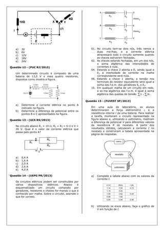 a) 3V
b) 6V
c) 12V
d) 18V
e) 24V
Questão 12 - (PUC RJ/2013)
Um determinado circuito é composto de uma
bateria de 12,0 V e mais quatro resistores,
dispostos como mostra a figura.
a) Determine a corrente elétrica no ponto A
indicado na figura.
b) Determine a diferença de potencial entre os
pontos B e C apresentados na figura.
Questão 13 - (UCS RS/2013)
No circuito abaixo R1 = 10 , R2 = R3 = 6  e V =
26 V. Qual é o valor da corrente elétrica que
passa pelo ponto A?
a) 0,4 A
b) 1,6 A
c) 2,0 A
d) 2,6 A
e) 4,0 A
Questão 14 - (UEPG PR/2013)
Os circuitos elétricos podem ser constituídos por
vários dispositivos elétricos. Abaixo é
esquematizado um circuito composto por
geradores, resistores e chaves for-mando o que é
conhecido por malha. Sobre o circuito, assinale o
que for correto.
01. No circuito tem-se dois nós, três ramos e
duas ma-lhas, e a corrente elétrica
atravessará todo o circuito somente quando
as chaves estiverem fechadas.
02. As chaves estando fechadas, em um dos nós,
a soma algébrica das intensidades de
correntes é nula.
04. Estando a chave 2 aberta e E1 sendo igual a
E2 a intensidade de corrente na malha
correspondente será nula.
08. Estando a chave 1 aberta, a tensão nos
terminais do resistor equivalente será igual a
soma das f.e.m. dos geradores E2 e E3.
16. Em qualquer malha de um circuito em rede,
a so-ma algébrica das f.e.m. é igual à soma
algébrica das quedas de tensão   RiE .
Questão 15 - (FUVEST SP/2013)
Em uma aula de laboratório, os alunos
determinaram a força eletromotriz  e a
resistência interna r de uma bateria. Para realizar
a tarefa, montaram o circuito representado na
figura abaixo e, utilizando o voltímetro, mediram
a diferença de potencial V para diferentes valores
da resistência R do reostato. A partir dos
resultados obtidos, calcularam a corrente I no
reostato e construíram a tabela apresentada na
página de respostas.
a) Complete a tabela abaixo com os valores da
corrente I.
b) Utilizando os eixos abaixo, faça o gráfico de
V em função de I.
 
