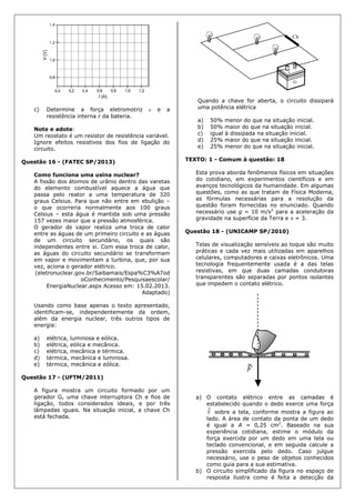 c) Determine a força eletromotriz  e a
resistência interna r da bateria.
Note e adote:
Um reostato é um resistor de resistência variável.
Ignore efeitos resistivos dos fios de ligação do
circuito.
Questão 16 - (FATEC SP/2013)
Como funciona uma usina nuclear?
A fissão dos átomos de urânio dentro das varetas
do elemento combustível aquece a água que
passa pelo reator a uma temperatura de 320
graus Celsius. Para que não entre em ebulição –
o que ocorreria normalmente aos 100 graus
Celsius – esta água é mantida sob uma pressão
157 vezes maior que a pressão atmosférica.
O gerador de vapor realiza uma troca de calor
entre as águas de um primeiro circuito e as águas
de um circuito secundário, os quais são
independentes entre si. Com essa troca de calor,
as águas do circuito secundário se transformam
em vapor e movimentam a turbina, que, por sua
vez, aciona o gerador elétrico.
(eletronuclear.gov.br/Saibamais/Espa%C3%A7od
oConhecimento/Pesquisaescolar/
EnergiaNuclear.aspx Acesso em: 15.02.2013.
Adaptado)
Usando como base apenas o texto apresentado,
identificam-se, independentemente da ordem,
além da energia nuclear, três outros tipos de
energia:
a) elétrica, luminosa e eólica.
b) elétrica, eólica e mecânica.
c) elétrica, mecânica e térmica.
d) térmica, mecânica e luminosa.
e) térmica, mecânica e eólica.
Questão 17 - (UFTM/2011)
A figura mostra um circuito formado por um
gerador G, uma chave interruptora Ch e fios de
ligação, todos considerados ideais, e por três
lâmpadas iguais. Na situação inicial, a chave Ch
está fechada.
Quando a chave for aberta, o circuito dissipará
uma potência elétrica
a) 50% menor do que na situação inicial.
b) 50% maior do que na situação inicial.
c) igual à dissipada na situação inicial.
d) 25% maior do que na situação inicial.
e) 25% menor do que na situação inicial.
TEXTO: 1 - Comum à questão: 18
Esta prova aborda fenômenos físicos em situações
do cotidiano, em experimentos científicos e em
avanços tecnológicos da humanidade. Em algumas
questões, como as que tratam de Física Moderna,
as fórmulas necessárias para a resolução da
questão foram fornecidas no enunciado. Quando
necessário use g = 10 m/s2
para a aceleração da
gravidade na superfície da Terra e  = 3.
Questão 18 - (UNICAMP SP/2010)
Telas de visualização sensíveis ao toque são muito
práticas e cada vez mais utilizadas em aparelhos
celulares, computadores e caixas eletrônicos. Uma
tecnologia frequentemente usada é a das telas
resistivas, em que duas camadas condutoras
transparentes são separadas por pontos isolantes
que impedem o contato elétrico.
a) O contato elétrico entre as camadas é
estabelecido quando o dedo exerce uma força
F sobre a tela, conforme mostra a figura ao
lado. A área de contato da ponta de um dedo
é igual a A = 0,25 cm2
. Baseado na sua
experiência cotidiana, estime o módulo da
força exercida por um dedo em uma tela ou
teclado convencional, e em seguida calcule a
pressão exercida pelo dedo. Caso julgue
necessário, use o peso de objetos conhecidos
como guia para a sua estimativa.
b) O circuito simplificado da figura no espaço de
resposta ilustra como é feita a detecção da
 