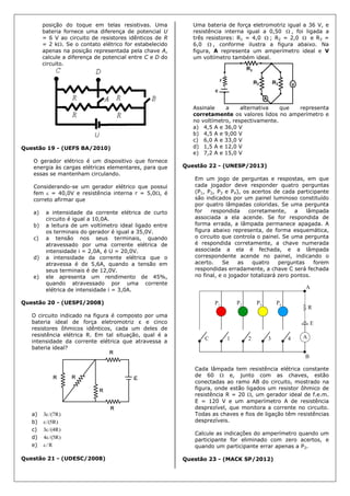 posição do toque em telas resistivas. Uma
bateria fornece uma diferença de potencial U
= 6 V ao circuito de resistores idênticos de R
= 2 k. Se o contato elétrico for estabelecido
apenas na posição representada pela chave A,
calcule a diferença de potencial entre C e D do
circuito.
Questão 19 - (UEFS BA/2010)
O gerador elétrico é um dispositivo que fornece
energia às cargas elétricas elementares, para que
essas se mantenham circulando.
Considerando-se um gerador elétrico que possui
fem  = 40,0V e resistência interna r = 5,0, é
correto afirmar que
a) a intensidade da corrente elétrica de curto
circuito é igual a 10,0A.
b) a leitura de um voltímetro ideal ligado entre
os terminais do gerador é igual a 35,0V.
c) a tensão nos seus terminais, quando
atravessado por uma corrente elétrica de
intensidade i = 2,0A, é U = 20,0V.
d) a intensidade da corrente elétrica que o
atravessa é de 5,6A, quando a tensão em
seus terminais é de 12,0V.
e) ele apresenta um rendimento de 45%,
quando atravessado por uma corrente
elétrica de intensidade i = 3,0A.
Questão 20 - (UESPI/2008)
O circuito indicado na figura é composto por uma
bateria ideal de força eletromotriz ε e cinco
resistores ôhmicos idênticos, cada um deles de
resistência elétrica R. Em tal situação, qual é a
intensidade da corrente elétrica que atravessa a
bateria ideal?
a) )R7/(3
b) )R5/(
c) )R4/(3
d) )R5/(4
e) R/
Questão 21 - (UDESC/2008)
Uma bateria de força eletromotriz igual a 36 V, e
resistência interna igual a 0,50  , foi ligada a
três resistores: R1 = 4,0  ; R2 = 2,0  e R3 =
6,0  , conforme ilustra a figura abaixo. Na
figura, A representa um amperímetro ideal e V
um voltímetro também ideal.
Assinale a alternativa que representa
corretamente os valores lidos no amperímetro e
no voltímetro, respectivamente.
a) 4,5 A e 36,0 V
b) 4,5 A e 9,00 V
c) 6,0 A e 33,0 V
d) 1,5 A e 12,0 V
e) 7,2 A e 15,0 V
Questão 22 - (UNESP/2013)
Em um jogo de perguntas e respostas, em que
cada jogador deve responder quatro perguntas
(P1, P2, P3 e P4), os acertos de cada participante
são indicados por um painel luminoso constituído
por quatro lâmpadas coloridas. Se uma pergunta
for respondida corretamente, a lâmpada
associada a ela acende. Se for respondida de
forma errada, a lâmpada permanece apagada. A
figura abaixo representa, de forma esquemática,
o circuito que controla o painel. Se uma pergunta
é respondida corretamente, a chave numerada
associada a ela é fechada, e a lâmpada
correspondente acende no painel, indicando o
acerto. Se as quatro perguntas forem
respondidas erradamente, a chave C será fechada
no final, e o jogador totalizará zero pontos.
Cada lâmpada tem resistência elétrica constante
de 60  e, junto com as chaves, estão
conectadas ao ramo AB do circuito, mostrado na
figura, onde estão ligados um resistor ôhmico de
resistência R = 20 , um gerador ideal de f.e.m.
E = 120 V e um amperímetro A de resistência
desprezível, que monitora a corrente no circuito.
Todas as chaves e fios de ligação têm resistências
desprezíveis.
Calcule as indicações do amperímetro quando um
participante for eliminado com zero acertos, e
quando um participante errar apenas a P2.
Questão 23 - (MACK SP/2012)
 