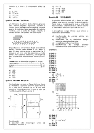 sistência RB = 4500 . O comprimento do fio A é
de:
a) 6,67 m
b) 12,00 m
c) 33,75 m
d) 4,62 m
Questão 28 - (FMJ SP/2012)
Um fabricante de vitrines de lanchonete, próprias
para manter salgados aquecidos, constrói o
resistor que fica abaixo das bandejas de salgados
a partir do corte de chapas quadradas de material
resistivo. Após o corte da chapa, esticado, o
resistor assume um formato em zigue-zague.
Enquanto ainda em forma de chapa, a resistência
elétrica, tomada pelas laterais A e B, media o
valor R. Após o corte, entre os extremos C e D
obteve-se um novo valor de resistência. A razão
entre o novo valor de resistência, em relação ao
valor que se tinha anteriormente, é mais próximo
de
Dados sobre as dimensões originais da chapa:
comprimento........................................ 20 cm
largura.................................................. 20 cm
altura..................................................... 1 cm
a) 160.
b) 200.
c) 320.
d) 400.
e) 500.
Questão 29 - (IME RJ/2013)
No circuito apresentado na figura abaixo, a chave
S é fechada e a corrente fornecida pela bateria é
20 A. Para que o fusível F, de 1,5 A, não abra
durante o funcionamento do circuito, o valor da
resistência variável R, em ohms, é:
Consideração:
O capacitor está descarregado antes do
fechamento da chave S.
a) R  120
b) 95  R  115
c) 80  R  100
d) 55  R  65
e) R  45
Questão 30 - (UEMG/2013)
O governo federal afirma que, a partir de 2013,
haverá uma redução no custo da energia elétrica
tanto para as pessoas quanto para as empresas.
Essa redução é uma tentativa de o Brasil retomar
o crescimento econômico que teve em 2010.
A produção de energia elétrica à qual o texto se
refere está relacionada à
a) transformação de energia química em
energia elétrica.
b) necessidade de se armazenar energia
potencial gravitacional da água.
c) variação de um fluxo magnético.
d) transformação de energia potencial
gravitacional da água em energia cinética.
GABARITO:
1) Gab: B
2) Gab: B
3) Gab: B
4) Gab: E
5) Gab: A
6) Gab: D
7) Gab: D
8) Gab: D
9) Gab: B
10) Gab: E
11) Gab: E
12) Gab:
a) 2,7 mA
b) VBC = 1,4 V
13) Gab: C
14) Gab: 31
15) Gab:
a)
b)
c)  = 1,2 V e r = 0,4 
16) Gab: C
17) Gab: A
18) Gab:
a) 2,0 × 104
N/m2
b) 2 V
19) Gab: D
20) Gab: A
 