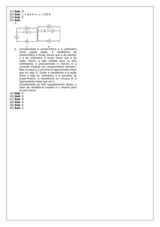 21) Gab: B
22) Gab: i1 = 6,0 A e i2 = 3,0 A
23) Gab: C
24) Gab:
1.
2. Considerando o amperímetro e o voltímetro
como quase ideais, a resistência do
amperímetro é muito menor que a do resistor
e a do voltímetro é muito maior que a do
resto. Assim, a ddp medida para os dois
voltímetros é praticamente a mesma e a
corrente medida nos amperímetros também.
Mas no caso I, a corrente é ligeiramente maior
que no caso II. Como a resistência é a razão
entre a ddp no voltímetro e a corrente no
amperímetro, a resistência no circuito II é
ligeiramente maior que em I.
Considerando os dois equipamentos ideais, o
valor da resistência medido é o mesmo para
os dois casos.
25) Gab: C
26) Gab: A
27) Gab: B
28) Gab: D
29) Gab: E
30) Gab: C
 