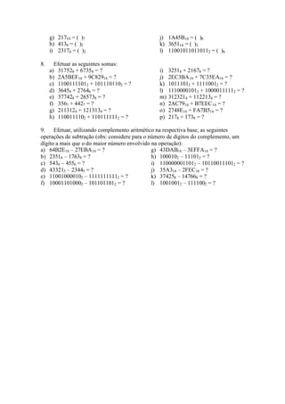 g) 21710 = ( )7                            j) 1A45B16 = ( )8
     h) 4138 = ( )2                             k) 365116 = ( )2
     i) 23178 = ( )2                            l) 110010110110112 = ( )8

8.     Efetuar as seguintes somas:
     a) 317528 + 67358 = ?                      i)   32518 + 21678 = ?
     b) 2A5BEF16 + 9C82916 = ?                  j)   2EC3BA16 + 7C35EA16 = ?
     c) 11001111012 + 1011101102 = ?            k)   10111012 + 11110012 = ?
     d) 36458 + 27648 = ?                       l)   11100001012 + 10000111112 = ?
     e) 377428 + 265738 = ?                     m)   3123214 + 1122134 = ?
     f) 3567 + 4427 = ?                         n)   2AC7916 + B7EEC16 = ?
     g) 2113124 + 1213134 = ?                   o)   2748E16 + FA7B516 = ?
     h) 1100111102 + 1101111112 = ?             p)   2178 + 1738 = ?

9.    Efetuar, utilizando complemento aritmético na respectiva base, as seguintes
operações de subtração (obs: considere para o número de dígitos do complemento, um
dígito a mais que o do maior número envolvido na operação):
a) 64B2E16 – 27EBA16 = ?                       g) 43DAB16 – 3EFFA16 = ?
b) 23518 – 17638 = ?                           h) 1000102 – 111012 = ?
c) 5436 – 4556 = ?                             i) 1100000011012 – 101100111012 = ?
d) 433215 – 23445 = ?                          j) 35A316 – 2FEC16 = ?
e) 110010000102 – 11111111112 = ?              k) 374258 – 147668 = ?
f) 100011010002 – 1011011012 = ?               l) 10010012 – 1111002 = ?
 