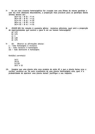 7- Se um rato cinzento heterozigótico for cruzado com uma fêmea do mesmo genótipo e
com ela tiver dezesseis descendentes, a proporção mais provável para os genótipos destes
últimos deverá ser:
(a) 4 Cc : 8 Cc : 4 cc
(b) 4 CC : 8 Cc : 4 cc
(c) 4 Cc : 8 cc : 4 CC
(d) 4 cc : 8 CC : 4 Cc
(e) 4 CC : 8 cc : 4 Cc
8- (PUCSP-83) Em relação à anomalia gênica recessiva albinismo, qual será a proporção
de espermatozoides que conterá o gene A em um homem heterozigoto?
a) 1/2
b) 1/4
c) 1
d) 1/8
e) 1/3
9- Q5: Observe as afirmações abaixo:
I - todo homozigoto é recessivo
II - todo recessivo é homozigoto
III - todo dominante é homozigoto
Está(ão) correta(s):
(a) I
(b) II
(c) III
(d) I e II
10- Imagine que uma planta alta seja produto do alelo A? e que a planta baixa seja o
caráter recessivo aa. Do auto cruzamento de uma planta heterozigota alta, qual é a
probabilidade de aparecer uma planta baixa? Justifique a sua resposta.
 