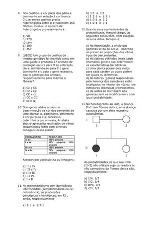 8. Nos coelhos, a cor preta dos pêlos é        b) 3:1 e    3:1
   dominante em relação à cor branca.          c) 1:2:1   e 1:2:1
   Cruzaram-se coelhos pretos                  d) 1:3:1   e 3:2
   heterozigotos entre si e nasceram 360       e) 1:2:1   e 3:1
   filhotes. Destes, o número de
   heterozigotos provavelmente é:           12. Usando seus conhecimentos de
                                                probabilidade, Mendel chegou às
   a) 90                                        seguintes conclusões, com exceção
   b) 270                                       de uma delas. Indique-a:
   c) zero
   d) 180                                      a) Na fecundação, a união dos
   e) 360                                      gametas se dá ao acaso, podendo-
                                               se prever as proporções dos vários
9. (UECE) Um grupo de coelhos de               tipos de descendentes.
   mesmo genótipo foi mantido junto em         b) Há fatores definidos (mais tarde
   uma gaiola e produziu 27 animais de         chamados genes) que determinam
   coloração escura para 9 de coloração        as características hereditárias.
   clara. Admitindo-se para C o gene           c) Uma planta possui dois alelos
   dominante e c para o gene recessivo,        para cada caráter os quais podem
   qual o genótipo dos animais,                ser iguais ou diferentes.
   respectivamente para machos e               d) Os fatores (genes) responsáveis
   fêmeas?                                     pela herança dos caracteres estão
                                               localizados no interior do núcleo, em
   a) Cc x CC                                  estruturas chamadas cromossomos.
   b) Cc x Cc                                  e) Os alelos se distribuem nos
   c) CC x cc                                  gametas sem se modificarem e com
   d) CC x CC                                  igual probabilidade.
   e) cc x cc
                                            13. No heredograma ao lado, a criança
10. Dois genes alelos atuam na                  II–1 tem fibrose cística, uma doença
    determinação da cor das sementes de         causada por um alelo recessivo
    uma planta: A, dominante, determina         autossômico.
    a cor púrpura e a, recessivo,
    determina a cor amarela. A tabela
    abaixo apresenta resultados de vários
    cruzamentos feitos com diversas
    linhagens dessa planta:




   Apresentam genótipo Aa as linhagens:
                                              As probabilidades de que sua irmã
   a) II e IV                                 (II–2) não afetada seja carreadora ou
   b) III e IV                                não carreadora da fibrose cística são,
   c) II e III                                respectivamente:
   d) I e IV
   e) I e II                                  a) 1/4, 1/2
                                              b) 1/2, 1/4
11. No monohibridismo com dominância          c) zero, 1/4
    intermediária (semidominância ou co-      d) 2/3, 1/3
    dominância), as proporções
    genotípicas e fenotípicas, em F2 ,
    serão, respectivamente:

   a) 3:1 e 1:2:1
 