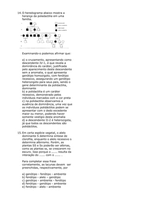 14. O heredograma abaixo mostra a
    herança da poladactilia em uma
    família.




   Examinando-o podemos afirmar que:

   a) o cruzamento, apresentando como
   descendente IV-1, é que revela a
   dominância do caráter, justificada
   pelo aparecimento deste descendente
   sem a anomalia, o qual apresenta
   genótipo homozigoto, com fenótipo
   recessivo, assegurando um genótipo
   heterozigoto para seus pais, sendo o
   gene determinante da polidactilia,
   dominante
   b) a polidactilia é um caráter
   recessivo, demonstrado pelos
   indivíduos marcados com a cor preta
   c) na polidactilia observamos a
   ausência de dominância, uma vez que
   os indivíduos polidáctilos podem se
   apresentar com o dedo excedente
   maior ou menor, podendo haver
   somente vestígio desta anomalia
   d) a descendente II-2 é heterozigota,
   já que todos os descendentes são
   polidáctilos.

15. Em certa espécie vegetal, o alelo
    dominante S determina síntese de
    clorofila, enquanto o alelo recessivo s
    determina albinismo. Porém, as
    plantas SS e Ss poderão ser albinas,
    como as plantas ss, se crescerem no
    escuro. Isso porque o ...... resulta da
    interação do ...... com o ...... .

   Para completar essa frase
   corretamente, as lacunas devem ser
   preenchidas, respectivamente, por

   a) genótipo - fenótipo - ambiente
   b) fenótipo - alelo – genótipo
   c) genótipo - ambiente - fenótipo
   d) fenótipo - genótipo - ambiente
   e) fenótipo - alelo - ambiente
 