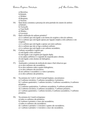 Química Orgânica Introdução profª Ana Cristina Félix
a) Berzelius;
b) Kekulé;
c) Wöhler;
d) Bergman;
e) Newton.
54) Qual destes constatou a presença de uréia partindo do cianeto de amônio:
a) Kekulé ;
b) Torricelli;
c) Vant´Hoff;
d) Whöler ;
e) Lavoisier;
55) Qual a definição de carbono primário?
a) é o carbono que está ligado a um átomo de oxigênio e dois de carbono;
b) é o carbono que está ligado apenas por ligação simples a três carbonos e um
oxigênio;
c) é o carbono que está ligado a apenas um outro carbono;
d) é o carbono que não se liga a nenhum carbono;
e) é o carbono que está ligado a um carbono secundário;
56) Carbono secundário é aquele que:
a) está ligado a dois carbonos;
b) está ligado a um oxigênio por ligação dupla;
c) na cadeia carbônica é o segundo da esquerda para s direita;
d) está ligado a dois átomos de hidrogênio;
e) n.d.r.
57) Analisando a estrutura da molécula de etano é fácil observar que:
a) os dois carbonos são secundários;
b) os dois carbonos estão a quatro hidrogênios;
c) os dois carbonos são terceários;
d) um carbono é secundário e o outro é primário;
e) os dois carbonos são primários;
58) Na estrutura do 3-etil-3- metil-4-propil-heptano, encontramos:
a) 2 carbonos terciários, 5 carbonos secundários, 6 primários;
b) 1 carbono quaternário, 1 carbono terciário, 5 carbonos secundários, 6 carbonos
primários;
c) 2 carbonos quaternários, 3 carbonos secundários, 8 carbonos primários;
d) 2 carbonos terciários, 6 carbonos secundários, 5 carbonos primário;
e) 1 carbono quaternário, 1 carbono terciário, 6 carbonos secundários, 5 carbonos
primários.
59) Na estrutura do 2-metil-ciclopetano:
a) todos os carbonos são primários;
b) 1carbono é primário e cinco são secundários;
c) todos os carbonos são secundários;
d) 1 carbono é primário 1 é terciário e quatro são secundários;
e) 1 carbono é primário 1 é terciário e cinco são secundários.
 