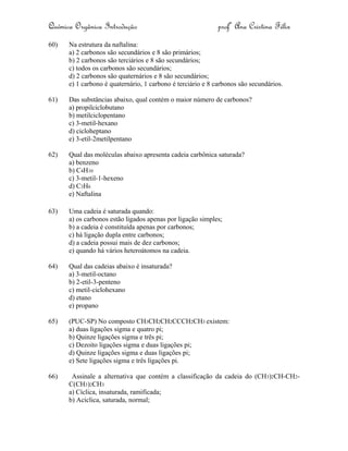 Química Orgânica Introdução profª Ana Cristina Félix
60) Na estrutura da naftalina:
a) 2 carbonos são secundários e 8 são primários;
b) 2 carbonos são terciários e 8 são secundários;
c) todos os carbonos são secundários;
d) 2 carbonos são quaternários e 8 são secundários;
e) 1 carbono é quaternário, 1 carbono é terciário e 8 carbonos são secundários.
61) Das substâncias abaixo, qual contém o maior número de carbonos?
a) propilciclobutano
b) metilciclopentano
c) 3-metil-hexano
d) cicloheptano
e) 3-etil-2metilpentano
62) Qual das moléculas abaixo apresenta cadeia carbônica saturada?
a) benzeno
b) C4H10
c) 3-metil-1-hexeno
d) C3H6
e) Naftalina
63) Uma cadeia é saturada quando:
a) os carbonos estão ligados apenas por ligação simples;
b) a cadeia é constituída apenas por carbonos;
c) há ligação dupla entre carbonos;
d) a cadeia possui mais de dez carbonos;
e) quando há vários heteroátomos na cadeia.
64) Qual das cadeias abaixo é insaturada?
a) 3-metil-octano
b) 2-etil-3-penteno
c) metil-ciclohexano
d) etano
e) propano
65) (PUC-SP) No composto CH3CH2CH2CCCH2CH3 existem:
a) duas ligações sigma e quatro pi;
b) Quinze ligações sigma e três pi;
c) Dezoito ligações sigma e duas ligações pi;
d) Quinze ligações sigma e duas ligações pi;
e) Sete ligações sigma e três ligações pi.
66) Assinale a alternativa que contém a classificação da cadeia do (CH3)2CH-CH2-
C(CH3)2CH3
a) Cíclica, insaturada, ramificada;
b) Acíclica, saturada, normal;
 