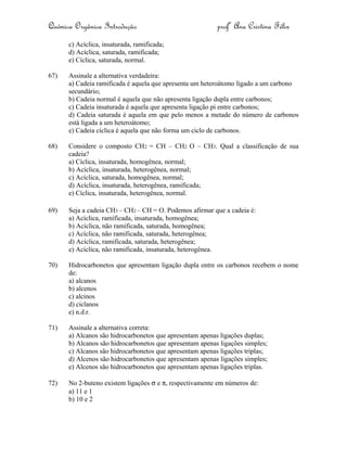 Química Orgânica Introdução profª Ana Cristina Félix
c) Acíclica, insaturada, ramificada;
d) Acíclica, saturada, ramificada;
e) Cíclica, saturada, normal.
67) Assinale a alternativa verdadeira:
a) Cadeia ramificada é aquela que apresenta um heteroátomo ligado a um carbono
secundário;
b) Cadeia normal é aquela que não apresenta ligação dupla entre carbonos;
c) Cadeia insaturada é aquela que apresenta ligação pi entre carbonos;
d) Cadeia saturada é aquela em que pelo menos a metade do número de carbonos
está ligada a um heteroátomo;
e) Cadeia cíclica é aquela que não forma um ciclo de carbonos.
68) Considere o composto CH2 = CH – CH2 O – CH3. Qual a classificação de sua
cadeia?
a) Cíclica, insaturada, homogênea, normal;
b) Acíclica, insaturada, heterogênea, normal;
c) Acíclica, saturada, homogênea, normal;
d) Acíclica, insaturada, heterogênea, ramificada;
e) Cíclica, insaturada, heterogênea, normal.
69) Seja a cadeia CH3 – CH2 – CH = O. Podemos afirmar que a cadeia é:
a) Acíclica, ramificada, insaturada, homogênea;
b) Acíclica, não ramificada, saturada, homogênea;
c) Acíclica, não ramificada, saturada, heterogênea;
d) Acíclica, ramificada, saturada, heterogênea;
e) Acíclica, não ramificada, insaturada, heterogênea.
70) Hidrocarbonetos que apresentam ligação dupla entre os carbonos recebem o nome
de:
a) alcanos
b) alcenos
c) alcinos
d) ciclanos
e) n.d.r.
71) Assinale a alternativa correta:
a) Alcanos são hidrocarbonetos que apresentam apenas ligações duplas;
b) Alcanos são hidrocarbonetos que apresentam apenas ligações simples;
c) Alcanos são hidrocarbonetos que apresentam apenas ligações triplas;
d) Alcenos são hidrocarbonetos que apresentam apenas ligações simples;
e) Alcenos são hidrocarbonetos que apresentam apenas ligações triplas.
72) No 2-buteno existem ligações σ e π, respectivamente em números de:
a) 11 e 1
b) 10 e 2
 