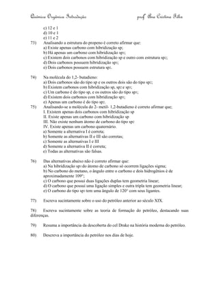 Química Orgânica Introdução profª Ana Cristina Félix
c) 12 e 1
d) 10 e 1
e) 11 e 2
73) Analisando a estrutura do propeno é correto afirmar que:
a) Existe apenas carbono com hibridização sp;
b) Há apenas um carbono com hibridização sp3;
c) Existem dois carbonos com hibridização sp e outro com estrutura sp2;
d) Dois carbonos possuem hibridização sp3;
e) Dois carbonos possuem estrutura sp2.
74) Na molécula do 1,2- butadieno:
a) Dois carbonos são do tipo sp e os outros dois são do tipo sp2;
b) Existem carbonos com hibridização sp, sp2 e sp3;
c) Um carbono é do tipo sp, e os outros são do tipo sp3;
d) Existem dois carbonos com hibridização sp3;
e) Apenas um carbono é do tipo sp2.
75) Analisando-se a molécula do 2- metil- 1,2-butadieno é correto afirmar que;
I. Existem apenas dois carbonos com hibridização sp
II. Existe apenas um carbono com hibridização sp
III. Não existe nenhum átomo de carbono do tipo sp2
IV. Existe apenas um carbono quaternário.
a) Somente a alternativa I é correta;
b) Somente as alternativas II e III são corretas;
c) Somente as alternativas I e III
d) Somente a alternativa II é correta;
e) Todas as alternativas são falsas.
76) Das alternativas abaixo não é correto afirmar que:
a) Na hibridização sp3 do átomo de carbono só ocorrem ligações sigma;
b) No carbono do metano, o ângulo entre o carbono e dois hidrogênios é de
aproximadamente 109°;
c) O carbono que possui duas ligações duplas tem geometria linear;
d) O carbono que possui uma ligação simples e outra tripla tem geometria linear;
e) O carbono do tipo sp3 tem uma ângulo de 120° com seus ligantes.
77) Escreva sucintamente sobre o uso do petróleo anterior ao século XIX.
78) Escreva sucintamente sobre as teoria de formação do petróleo, destacando suas
diferenças.
79) Resuma a importância da descoberta do cel Drake na história moderna do petróleo.
80) Descreva a importância do petróleo nos dias de hoje.
 