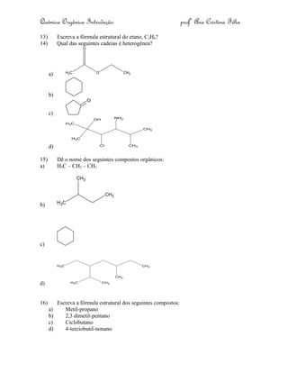 Química Orgânica Introdução profª Ana Cristina Félix
13) Escreva a fórmula estrutural do etano, C2H6?
14) Qual das seguintes cadeias é heterogênea?
a) CH3 O CH3
O
b)
c)
O
d)
CH3
CH3
CH3
CH3
OH NH2
Cl
15) Dê o nome dos seguintes compostos orgânicos:
a) H3C – CH2 – CH3
b) CH3
CH3
CH3
c)
d)
CH3
CH3CH3
CH3
CH3
16) Escreva a fórmula estrutural dos seguintes compostos:
a) Metil-propano
b) 2,3 dimetil-pentano
c) Ciclobutano
d) 4-terciobutil-nonano
 